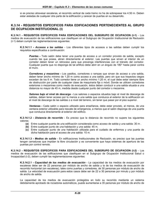 NSR-98 – Capítulo K.3 – Elementos de las zonas comunes
K-26
si es preciso atravesar escaleras, el recorrido vertical de cada tramo no ha de sobrepasar los 4.50 m. Deben
estar aisladas de cualquier otra parte de la edificación y carecer de puertas en su desarrollo.
K.3.14 - REQUISITOS ESPECIFICOS PARA EDIFICACIONES PERTENECIENTES AL GRUPO
DE OCUPACION INSTITUCIONAL (I)
K.3.14.1 - REQUISITOS ESPECIFICOS PARA EDIFICACIONES DEL SUBGRUPO DE OCUPACION (I-1) - Los
medios de evacuación de las edificaciones que clasifiquen en el Subgrupo de Ocupación Institucional de Reclusión
(I-1) deben cumplir las reglamentaciones siguientes:
K.3.14.1.1 - Accesos a las salidas - Los diferentes tipos de accesos a las salidas deben cumplir los
requisitos especificados a continuación:
Puertas - Todo salón debe tener una puerta de acceso a un corredor provisto de salida, excepto
cuando las que posea, abran directamente al exterior. Las puertas que sirven al interior de un
corredor deben tener un retroceso para que prevenga interferencias con el tránsito del corredor.
Cualquier puerta que no disponga de tal artificio debe abrir en un ángulo de 180° hasta parar contra
el muro.
Corredores y mezanines - Los pasillos, corredores o rampas que sirvan de acceso a una salida,
deben tener ancho mínimo de 1.20 m como acceso a una salida, pero sin que sus trayectos ciegos
excedan de los 6 m. Todo corredor tiene un ancho mínimo 1.20 m, el cual debe estar siempre libre
de obstrucción por parte de cualquier clase de maquinaria fija o móvil. Donde se utilicen corredores
exteriores o mezanines como medio de evacuación, éstos deben conducir a una salida situada a una
distancia no mayor de 45 m, medida desde cualquier punto del corredor o mezanine.
Salones bajo el nivel de descarga - Los salones o espacios situados bajo el nivel de descarga de
salidas, deben tener acceso por lo menos a una salida que conduzca al exterior de la edificación en
el nivel de descarga de las salidas o a nivel del terreno, sin tener que pasar por el piso superior.
Ventanas - Cada salón o espacio utilizado para enseñanza, debe estar provisto, al menos, de una
ventana exterior utilizable para rescate de emergencia, a menos que el salón disponga de una puerta
que conduzca directamente al exterior del edificio.
K.3.14.1.2 - Distancia de recorrido - Es preciso que la distancia de recorrido no supere los siguientes
valores:
(a) Entre cualquier puerta de una edificación considerada como acceso de salida y una salida: 30 m .
(b) Entre cualquier punto de una habitación y una salida: 45 m.
(c) Entre cualquier punto de una habitación utilizada para el cuidado de enfermos y una puerta de
dicha habitación para el acceso de una salida: 15 m.
K.3.14.1.3 - Medios de salida - En edificaciones Institucionales de Reclusión, es preciso que las puertas
tengan cerraduras que impidan la libre circulación y es conveniente que haya sistemas de apertura de las
puertas por control remoto.
K.3.14.2 - REQUISITOS ESPECIFICOS PARA EDIFICACIONES DEL SUBGRUPO DE OCUPACION (I-2) - Los
medios de evacuación de las edificaciones que clasifiquen en el Subgrupo de Ocupación Institucional Salud o
Incapacidad (I-2), deben cumplir las reglamentaciones siguientes:
K.3.14.2.1 - Capacidad de los medios de evacuación - La capacidad de los medios de evacuación por
escaleras debe ser de 22 personas por módulo de ancho de salida y la de los medios de evacuación de
recorrido horizontal (sin escaleras), tales como puertas y corredores, de 30 personas por módulo de ancho de
salida. La velocidad de evacuación para estos casos debe ser de 22 a 30 personas por minuto y por módulo
de ancho de salida.
La capacidad de los medios de evacuación protegidos en todo su recorrido mediante un sistema
debidamente aprobado de rociadores automáticos, puede aumentarse a 35 personas por módulo de ancho de
 