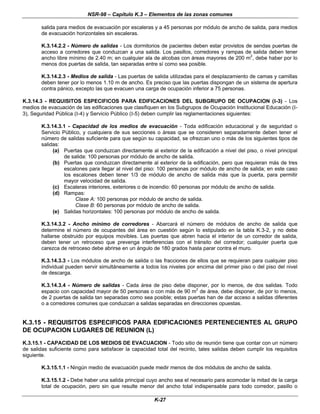 NSR-98 – Capítulo K.3 – Elementos de las zonas comunes
K-27
salida para medios de evacuación por escaleras y a 45 personas por módulo de ancho de salida, para medios
de evacuación horizontales sin escaleras.
K.3.14.2.2 - Número de salidas - Los dormitorios de pacientes deben estar provistos de sendas puertas de
acceso a corredores que conduzcan a una salida. Los pasillos, corredores y rampas de salida deben tener
ancho libre mínimo de 2.40 m; en cualquier ala de alcobas con áreas mayores de 200 m2
, debe haber por lo
menos dos puertas de salida, tan separadas entre sí como sea posible.
K.3.14.2.3 - Medios de salida - Las puertas de salida utilizadas para el desplazamiento de camas y camillas
deben tener por lo menos 1.10 m de ancho. Es preciso que las puertas dispongan de un sistema de apertura
contra pánico, excepto las que evacuen una carga de ocupación inferior a 75 personas.
K.3.14.3 - REQUISITOS ESPECIFICOS PARA EDIFICACIONES DEL SUBGRUPO DE OCUPACION (I-3) - Los
medios de evacuación de las edificaciones que clasifiquen en los Subgrupos de Ocupación Institucional Educación (I-
3), Seguridad Pública (I-4) y Servicio Público (I-5) deben cumplir las reglamentaciones siguientes:
K.3.14.3.1 - Capacidad de los medios de evacuación - Toda edificación educacional y de seguridad o
Servicio Público, y cualquiera de sus secciones o áreas que se consideren separadamente deben tener el
número de salidas suficiente para que según su capacidad, se ofrezcan uno o más de los siguientes tipos de
salidas:
(a) Puertas que conduzcan directamente al exterior de la edificación a nivel del piso, o nivel principal
de salida: 100 personas por módulo de ancho de salida.
(b) Puertas que conduzcan directamente al exterior de la edificación, pero que requieran más de tres
escalones para llegar al nivel del piso: 100 personas por módulo de ancho de salida; en este caso
los escalones deben tener 1/3 de módulo de ancho de salida más que la puerta, para permitir
mayor velocidad de salida.
(c) Escaleras interiores, exteriores o de incendio: 60 personas por módulo de ancho de salida.
(d) Rampas:
Clase A: 100 personas por módulo de ancho de salida.
Clase B: 60 personas por módulo de ancho de salida.
(e) Salidas horizontales: 100 personas por módulo de ancho de salida.
K.3.14.3.2 - Ancho mínimo de corredores - Abarcará el número de módulos de ancho de salida que
determine el número de ocupantes del área en cuestión según lo estipulado en la tabla K.3-2, y no debe
hallarse obstruido por equipos movibles. Las puertas que abren hacia el interior de un corredor de salida,
deben tener un retroceso que prevenga interferencias con el tránsito del corredor; cualquier puerta que
carezca de retroceso debe abrirse en un ángulo de 180 grados hasta parar contra el muro.
K.3.14.3.3 - Los módulos de ancho de salida o las fracciones de ellos que se requieran para cualquier piso
individual pueden servir simultáneamente a todos los niveles por encima del primer piso o del piso del nivel
de descarga.
K.3.14.3.4 - Número de salidas - Cada área de piso debe disponer, por lo menos, de dos salidas. Todo
espacio con capacidad mayor de 50 personas o con más de 90 m2
de área, debe disponer, de por lo menos,
de 2 puertas de salida tan separadas como sea posible; estas puertas han de dar acceso a salidas diferentes
o a corredores comunes que conduzcan a salidas separadas en direcciones opuestas.
K.3.15 - REQUISITOS ESPECIFICOS PARA EDIFICACIONES PERTENECIENTES AL GRUPO
DE OCUPACION LUGARES DE REUNION (L)
K.3.15.1 - CAPACIDAD DE LOS MEDIOS DE EVACUACION - Todo sitio de reunión tiene que contar con un número
de salidas suficiente como para satisfacer la capacidad total del recinto, tales salidas deben cumplir los requisitos
siguiente.
K.3.15.1.1 - Ningún medio de evacuación puede medir menos de dos módulos de ancho de salida.
K.3.15.1.2 - Debe haber una salida principal cuyo ancho sea el necesario para acomodar la mitad de la carga
total de ocupación, pero sin que resulte menor del ancho total indispensable para todo corredor, pasillo o
 