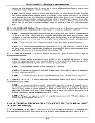 NSR-98 – Capítulo K.3 – Elementos de las zonas comunes
K-28
escalera que desemboquen en ella y de manera que el nivel de salida se coloque al exterior o se conecte a
una rampa o escalera dirigida a cualquier vía pública.
K.3.15.1.3 - Cada nivel de un sitio de reunión debe tener acceso a la salida principal y salidas suficientes
para evacuar las dos terceras partes de la carga de ocupación total del nivel en flujo continuo, con promedio
de 60 personas por minuto, por módulo de ancho de salida. Estas salidas deben conducir directamente a una
vía pública, o a patios, escaleras protegidas, escaleras exteriores o pasillos que conduzcan a una calle y
estar localizadas tan lejos como sea posible de la salida principal. Cuando se disponga únicamente de dos
salidas, cada una debe tener el ancho suficiente para recibir, por lo menos, la mitad de la carga de ocupación
total.
K.3.15.2 - ACCESOS A LAS SALIDAS - Toda sección de edificación del grupo de Ocupación Lugares de Reunión
(L), que aloje asientos, mesas u otros objetos, debe estar provista de pasillos que conduzcan a las salidas.
K.3.15.2.1 - Todo pasillo debe tener un ancho mínimo de 900 mm cuando sirva a más de 60 asientos sobre
un lado y no menos de 1.20 m cuando sirva a asientos sobre ambos lados. Estos anchos mínimos deben
medirse en el punto más alejado de cualquier salida, pasillo cruzado o salón de entrada. El ancho mínimo
debe incrementarse en 35 mm por cada 1.5 m de longitud hacia la salida, pasillo cruzado o salón de entrada.
K.3.15.2.2 - Todo pasillo que sirva a 60 asientos o menos no debe tener menos de 750 mm de ancho.
K.3.15.2.3 - Los pasillos deben terminar en una salida, pasillo cruzado o salón de entrada y su ancho no debe
ser menor que la suma del requerido para el pasillo más amplio y el 50% del ancho agregado delos demás
pasillos. La máxima pendiente de todo pasillo inclinado se limita al 13%.
K.3.15.3 - FILAS DE ASIENTOS - Las filas de asientos dispuestas en lugares de reunión deben cumplir las
reglamentaciones siguientes:
K.3.15.3.1 - Deben guardar un espacio no menor de 750 mm entre el espaldar del asiento y el extremo
anterior del espaldar del asiento trasero inmediato. Cuando el piso sea inclinado la distancia entre asientos
debe medirse horizontalmente según los planos verticales que pasan por ellos.
K.3.15.3.2 - Entre corredores o pasillos no debe haber más de 14 asientos.
K.3.15.3.3 - Si uno solo de los extremos de una fila de asientos da a un corredor, el número de unidades de
la misma no debe exceder de 7.
K.3.15.3.4 - Los asientos sin brazos divisorios tienen limitada su capacidad a 450 mm lineales por persona.
K.3.15.4 - MEDIOS DE SALIDA - Las puertas deben llevar directamente al exterior o a un espacio o pasaje que sin
interferencias conduzca a aquel.
K.3.15.4.1 - Las puertas que linden con pasillos y las de locales o espacios con cargas de ocupación mayores
de 100, deben tener un sistema de apertura contra pánico; a tal fin puede servir un dispositivo que permita
abrir la puerta y levantar el pestillo mediante una fuerza del orden de 75 N aplicada en la dirección de
evacuación o una barra o panel cuya zona de activación esté a no menos de la mitad del ancho de la hoja de
la puerta y a una altura sobre el piso variable entre 0.75 y 1.10 m.
K.3.15.4.2 - Rampas - Los lugares de reunión con carga de ocupación superior a 1000, deben disponer de
rampas clase A descritas en la tabla K.3-6.
K.3.16 - REQUISITOS ESPECIFICOS PARA EDIFICACIONES PERTENECIENTES AL GRUPO
DE OCUPACION MIXTO (M)
K.3.16.1 - DISTANCIA DE RECORRIDO - Cuando no sea posible proceder de acuerdo con lo establecido para
Grupos de Ocupación específicos, en la determinación del recorrido, éste quedará limitado a un máximo de 30 m.
 