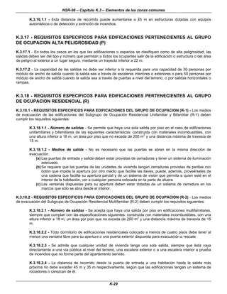 NSR-98 – Capítulo K.3 – Elementos de las zonas comunes
K-29
K.3.16.1.1 - Esta distancia de recorrido puede aumentarse a 45 m en estructuras dotadas con equipos
automáticos o de detección y extinción de incendios.
K.3.17 - REQUISITOS ESPECIFICOS PARA EDIFICACIONES PERTENECIENTES AL GRUPO
DE OCUPACION ALTA PELIGROSIDAD (P)
K.3.17.1 - En todos los casos en los que Ias edificaciones o espacios se clasifiquen como de alta peligrosidad, las
salidas deben ser del tipo y número que permitan a todos los ocupantes salir de la edificación o estructura o del área
de peligro al exterior a un lugar seguro, mediante un trayecto inferior a 22 m.
K.3.17.2 - La capacidad de las salidas no debe ser inferior a la requerida para una capacidad de 30 personas por
módulo de ancho de salida cuando la salida sea a través de escaleras interiores o exteriores o para 50 personas por
módulo de ancho de salida cuando la salida sea a través de puertas a nivel del terreno, o por salidas horizontales o
rampas.
K.3.18 - REQUISITOS ESPECIFICOS PARA EDIFICACIONES PERTENECIENTES AL GRUPO
DE OCUPACION RESIDENCIAL (R)
K.3.18.1 - REQUISITOS ESPECIFICOS PARA EDIFICACIONES DEL GRUPO DE OCUPACION (R-1) - Los medios
de evacuación de las edificaciones del Subgrupo de Ocupación Residencial Unifamiliar y Bifamiliar (R-1) deben
cumplir los requisitos siguientes:
K.3.18.1.1 - Número de salidas - Se permite que haya una sola salida por piso en el caso de edificaciones
unifamiliares y bifamiliares de las siguientes características: construida con materiales incombustibles, con
una altura inferior a 18 m, un área por piso que no exceda de 200 m
2
y una distancia máxima de travesía de
15 m.
K.3.18.1.2 - Medios de salida - No es necesario que las puertas se abran en la misma dirección de
evacuación.
(a) Las puertas de entrada y salida deben estar provistas de cerraduras y tener un sistema de iluminación
adecuado.
(b)Se requiere que las puertas de las unidades de vivienda tengan cerraduras provistas de perillas con
botón que impida la apertura por otro medio que facilite las llaves; puede, además, proveérseles de
una cadena que facilite su apertura parcial y de un sistema de visión que permita a quien esté en el
interior de la habitación, ver a cualquier persona colocada en la parte de afuera.
(c) Las ventanas dispuestas para su apertura deben estar dotadas de un sistema de cerradura en los
marcos que sólo se abra desde el interior.
K.3.18.2 - REQUISITOS ESPECIFICOS PARA EDIFICACIONES DEL GRUPO DE OCUPACION (R-2) - Los medios
de evacuación del Subgrupo de Ocupación Residencial Multifamiliar (R-2) deben cumplir los requisitos siguientes:
K.3.18.2.1 - Número de salidas - Se acepta que haya una salida por piso en edificaciones multifamiliares,
siempre que cumplan con las especificaciones siguientes: construida con materiales incombustibles, con una
altura inferior a 18 m, un área por piso que no exceda de 200 m2
y una distancia máxima de travesía de 15
m.
K.3.18.2.2 - Todo dormitorio de edificaciones residenciales colocado a menos de cuatro pisos debe tener al
menos una ventana libre para su apertura o una puerta exterior dispuesta para evacuación o rescate.
K.3.18.2.3 - Se admite que cualquier unidad de vivienda tenga una sola salida, siempre que ésta vaya
directamente a una vía pública al nivel del terreno, una escalera exterior o a una escalera interior a prueba
de incendios que no forme parte del apartamento servido.
K.3.18.2.4 - La distancia de recorrido desde la puerta de entrada a una habitación hasta la salida más
próxima no debe exceder 45 m y 35 m respectivamente, según que las edificaciones tengan un sistema de
rociadores o carezcan de él.
 