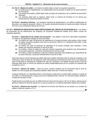 NSR-98 – Capítulo K.3 – Elementos de las zonas comunes
K-30
K.3.18.2.5 - Medios de salida - Los medios de salida deben cumplir los requisitos siguientes:
(a) En edificaciones multifamiliares, es indispensable que las puertas se abran en la misma dirección
de evacuación.
(b) Las puertas de entrada y salida deben estar provistas de cerraduras y de un sistema de iluminación
adecuado.
(c) Las ventanas aptas para su apertura, deben tener un sistema de cerradura en los marcos que
permita abrirlos únicamente desde el interior.
K.3.18.2.6 - Escaleras interiores - Las escaleras interiores de apartamentos y de edificios residenciales de
dos pisos, con carga de ocupación inferior a 10, pueden construirse teniendo en cuenta una huella mínima de
210 mm y una contrahuella máxima de 210 mm.
K.3.18.3 - REQUISITOS ESPECIFICOS PARA EDIFICACIONES DEL GRUPO DE OCUPACION (R-3) - Los medios
de evacuación de las edificaciones del Subgrupo de Ocupación Residencial Hoteles (R-3) deben cumplir los
requisitos siguientes:
K.3.18.3.1 - Capacidad de los medios de evacuación - Las salidas a nivel de la calle deben proyectarse
con base en los siguientes módulos de ancho de salida:
(a) Un módulo por cada 100 personas de capacidad en el acceso principal, para puertas y otros niveles
de salida, incluyendo aquellos cuyo inicio se encuentre a 600 mm o 3 escalones bien sobre, o bajo
el nivel de la calle.
(b) Un módulo por cada 75 personas de capacidad en el acceso principal, para escaleras u otras
salidas que requieran descenso al nivel de la calle.
(c) Un módulo y medio de salida por cada dos módulos requeridos para escaleras que, descendiendo
de los pisos superiores, conduzcan directamente al nivel de la calle.
(d) Un módulo y medio de salida por cada dos módulos requeridos para escaleras que, ascendiendo de
los pisos inferiores, conduzcan directamente al nivel de la calle.
Cada piso bajo el nivel de descarga de salida debe tener salidas suficientes para la carga de ocupación y del
mismo piso, sobre la base de una salida por cada 100 personas en travesías al mismo nivel y una salida por
cada 75 personas en travesías por escaleras de más de 3 escalones. Las salidas de pisos sobre el nivel de
descarga debe tener el mínimo de módulos de salida indispensable para que se cumplan los requisitos del
numeral K.3.18.3.1
K.3.18.3.2 - Número de salidas - Todos los pisos, inclusive aquellos que se encuentran bajo el nivel de
salidas o el nivel ocupado para propósitos públicos, deben tener por lo menos dos salidas.
Cualquier habitación con capacidad inferior a 50 personas, puede tener una sola salida, siempre y cuando dé
a la calle o al nivel del terreno y ningún punto de la habitación esté a más de 15 m de dicha salida, medidos a
lo largo del recorrido normal.
Puede tenerse una salida por piso en edificaciones de menos de dos pisos o de 9 m de altura, siempre que la
distancia máxima de recorrido sea de 24 m y que se cuente con un sistema automático extintor de incendios.
K.3.18.3.3 - Distancia de recorrido - La distancia de recorrido del extremo de una alcoba a su corredor de
salida no debe ser superior a 15 m.
n
 