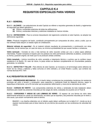 NSR-98 – Capítulo K.4 – Requisitos especiales para vidrios
K-31
CAPITULO K.4
REQUISITOS ESPECIALES PARA VIDRIOS
K.4.1 - GENERAL
K.4.1.1 - ALCANCE - Las estipulaciones de este Capítulo se refieren a requisitos generales de diseño y reglamentos
de seguridad que deben aplicarse a:
(a) Vidrios y ventanales exteriores de todas las edificaciones.
(b) Vidrios y ventanales interiores y exteriores instalados en marcos móviles.
K.4.1.2 - DEFINICIONES - Para la correcta interpretación del reglamento contenido en este Capítulo, se adoptan las
definiciones siguientes:
Vidrio - Producto inorgánico de fusión, constituido principalmente por compuestos de silicio, calcio y sodio, que se
han enfriado hasta adquirir un estado rígido sin cristalización.
Material vidriado de seguridad - Es el material vidriado resultante de procesamiento o combinación con otros
materiales, de tal manera que, en caso de rotura, es mínima la probabilidad de que causen heridas o cortaduras.
Vidrio laminado - Consiste en dos o más laminas de vidrio recocido unidas por una o varias capas plásticas
intermedias. Pueden romperse al impacto pero los pedazos de vidrio permanecen adheridos al plástico, conservando
su forma y posición original, de modo que no se producen aristas cortantes.
Vidrio templado - Lámina monolítica de vidrio sometida a tratamiento térmico o químico que le confiere mayor
resistencia a la flexión. En caso de rotura, la pieza entera se deshace completamente en innumerables pedazos
granulares, no cortantes.
K.4.1.3 - DEFECTOS Y FALLAS - Para efectos de este Capítulo, se incorpora a él terminología sobre defectos de
fusión de los vidrios y defectos y fallas comunes al vidrio estirado y al cristal flotado o pulido, que contiene las
normas técnicas NTC 1547.
K.4.2 REQUISITOS DE DISEÑO
K.4.2.1 - PROPIEDADES MECÁNICAS - En el diseño deben considerarse las propiedades mecánicas de resistencia
promedia del vidrio a tensión y compresión, peso específico y coeficiente lineal de dilatación térmica, según lo
especifique el fabricante, con el fin de evitar que se presenten deformación y rotura de los elementos de vidrio.
K.4.2.2 - CARGAS DE VIENTO - Los componentes exteriores de vidrios y ventanales de toda instalación deben
diseñarse para resistir las presiones inducidas por las cargas de viento, evaluadas de acuerdo con el Título B.
K.4.2.3 - ESPESORES Y AREAS DE LAS LÁMINAS DE VIDRIO - El espesor de una lámina de vidrio debe
determinarse teniendo en cuenta sus dimensiones, los lados que se soportan y las presiones inducidas por el viento u
otra causa, que actúen normalmente sobre la lámina.
K.4.2.3.1 - Los diseños obtenidos con el método usado deben verificarse con la tabla K.4-1, donde se da el
espesor recomendado para el área máxima de una lámina (de acuerdo con las condiciones de velocidad del
viento).
 