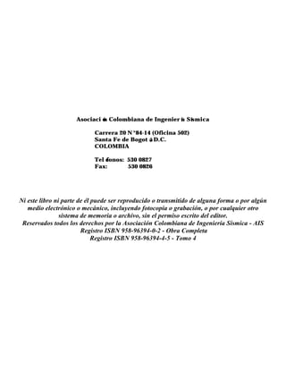 Asociaci ó
n Colombiana de Ingenier í
a Sísmica
Carrera 20 N °84-14 (Oficina 502)
Santa Fe de Bogot á
, D.C.
COLOMBIA
Tel é
fonos: 530 0827
Fax: 530 0826
Ni este libro ni parte de él puede ser reproducido o transmitido de alguna forma o por algún
medio electrónico o mecánico, incluyendo fotocopia o grabación, o por cualquier otro
sistema de memoria o archivo, sin el permiso escrito del editor.
Reservados todos los derechos por la Asociación Colombiana de Ingeniería Sísmica - AIS
Registro ISBN 958-96394-0-2 - Obra Completa
Registro ISBN 958-96394-4-5 - Tomo 4
 