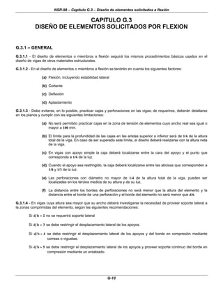 NSR-98 – Capítulo G.3 – Diseño de elementos solicitados a flexión
G-13
CAPITULO G.3
DISEÑO DE ELEMENTOS SOLICITADOS POR FLEXION
G.3.1 – GENERAL
G.3.1.1 - El diseño de elementos o miembros a flexión seguirá los mismos procedimientos básicos usados en el
diseño de vigas de otros materiales estructurales.
G.3.1.2 - En el diseño de elementos o miembros a flexión se tendrán en cuenta los siguientes factores:
(a) Flexión, incluyendo estabilidad lateral
(b) Cortante
(c) Deflexión
(d) Aplastamiento
G.3.1.3 - Debe evitarse, en lo posible, practicar cajas y perforaciones en las vigas; de requerirse, deberán detallarse
en los planos y cumplir con las siguientes limitaciones:
(a) No será permitido practicar cajas en la zona de tensión de elementos cuyo ancho real sea igual o
mayor a 100 mm.
(b) El límite para la profundidad de las cajas en las aristas superior o inferior será de 1/6 de la altura
total de la viga. En caso de ser superado este límite, el diseño deberá realizarse con la altura neta
de la viga.
(c) En vigas con apoyo simple la caja deberá localizarse entre la cara del apoyo y el punto que
corresponda a 1/6 de la luz.
(d) Cuando el apoyo sea restringido, la caja deberá localizarse entre las abcisas que corresponden a
1/8 y 1/3 de la luz.
(e) Las perforaciones con diámetro no mayor de 1/4 de la altura total de la viga, pueden ser
localizadas en los tercios medios de su altura y de su luz.
(f) La distancia entre los bordes de perforaciones no será menor que la altura del elemento y la
distancia entre el borde de una perforación y el borde del elemento no será menor que d/6.
G.3.1.4 - En vigas cuya altura sea mayor que su ancho deberá investigarse la necesidad de proveer soporte lateral a
la zonas comprimidas del elemento, según las siguientes recomendaciones:
Si d b =
= 2 no se requerirá soporte lateral
Si d b =
= 3 se debe restringir el desplazamiento lateral de los apoyos.
Si d b =
= 4 se debe restringir el desplazamiento lateral de los apoyos y del borde en compresión mediante
correas o viguetas.
Si d b =
= 5 se debe restringir el desplazamiento lateral de los apoyos y proveer soporte continuo del borde en
compresión mediante un entablado.
 