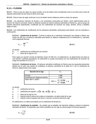 NSR-98 – Capítulo G.3 – Diseño de elementos solicitados a flexión
G-14
G.3.2 – FLEXION
G.3.2.1 - Para el caso de vigas con apoyo simple, la luz de diseño será considerada como la luz libre entre caras de
soportes adicionada de dos veces la altura de la viga.
G.3.2.2 - Para el caso de vigas continuas, la luz de diseño será la distancia centro a centro de apoyos.
G.3.2.3 - Los esfuerzos máximos de tensión y de compresión producidos por flexión, serán determinados para la
sección de máximo momento. Estos no deberán exceder al máximo esfuerzo admisible en flexión Fb, para el grupo de
madera estructural especificado, modificado por los coeficientes de duración de carga, tamaño, forma y esbeltez
según el caso.
G.2.3.4 - Los coeficientes de modificación de los esfuerzos admisibles, particulares para flexión, son los indicados a
continuación.
G.3.2.4.1 - Coeficiente de tamaño - Cuando la altura de un elemento rectangular que trabaja a flexión sea
mayor de 300 mm, el esfuerzo admisible para flexión Fb deberá multiplicarse por el coeficiente CF calculado
con la siguiente fórmula:
9
1
F
h
300
C 











=
= (G.3-1)
en donde:
CF = coeficiente de modificación por tamaño
h = altura de la viga en mm
Para vigas con sección circular de diámetro mayor de 350 mm, el coeficiente CF se determinará con base en
una sección cuadrada equivalente. El coeficiente CF puede acumularse con los coeficientes de duración de
carga enumerados en G.2.2.2.1.
G.3.2.4.2 - Coeficiente de forma - El esfuerzo admisible modificado en flexión para los siguientes elementos
deberá ser el valor que resulte de multiplicar el esfuerzo admisible de la tabla G.2.1 por el coeficiente de
forma Cf determinado como sigue:
Sección de la viga Cf
Circular 1.180
Cuadrada (con diagonal vertical) 1.414
Vigas cajón y vigas I
































−
−
+
+
+
+
+
+ g
1
800
56
h
300
92
h
1
81
.
0 2
2
en donde:
Cf = coeficiente de forma
g = coeficiente de soporte = (( ))(
( )
)
p p p q q
2 2
6 8 3 1
−
− +
+ −
− +
+
h = altura de la viga en mm
p = relación entre la altura de la aleta a compresión y la altura total de la viga
q = relación entre el espesor del nervio o nervios y el ancho total de la viga
El coeficiente Cf no debe acumularse con el coeficiente de tamaño CF.
G.3.2.4.3 - Coeficiente de esbeltez - Es posible que la esbeltez del elemento obligue a reducir el esfuerzo
admisible de flexión. El parámetro que mide la esbeltez de una viga se calcula según la fórmula siguiente :
2
e
sv
b
h
C
l
=
= (G.3-2)
 