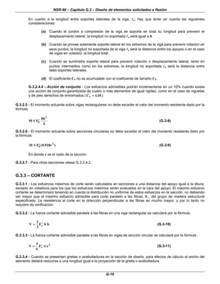 NSR-98 – Capítulo G.3 – Diseño de elementos solicitados a flexión
G-16
En cuanto a la longitud entre soportes laterales de la viga, l
lu, hay que tener en cuenta las siguientes
consideraciones:
(a) Cuando el cordón a compresión de la viga se soporta en toda su longitud para prevenir el
desplazamiento lateral, la longitud no soportada l
lu será igual a 0.
(b) Cuando se provee solamente soporte lateral en los extremos de la viga para prevenir rotación en
esos puntos, la longitud no soportada de la viga l
lu será la distancia entre los apoyos o en el caso
de vigas en voladizo, la longitud total.
(c) Cuando se suministra soporte lateral para prevenir rotación o desplazamiento lateral, tanto en
puntos intermedios como en los extremos, la longitud no soportada l
lu será la distancia entre
tales soportes laterales.
(d) El coeficiente CS no es acumulable con el coeficiente de tamaño CF.
G.3.2.4.4 - Acción de conjunto - Los esfuerzos admisibles podrán incrementarse en un 10% cuando exista
una acción de conjunto garantizada de cuatro o más elementos de igual rigidez, como en el caso de viguetas
y de pies derechos de entramados ( Cr =
= 110
. ).
G.3.2.5 - El momento actuante sobre vigas rectangulares no debe exceder el valor del momento resistente dado por la
fórmula.
M F
bh
b
≤
≤ ′
′
2
6
(G.3-8)
G.3.2.6 - El momento actuante sobre secciones circulares no debe exceder el valor del momento resistente dado por
la fórmula:
M F r
b
≤
≤ ′
′ ( . )
0 928 3
(G.3-9)
En donde r es el radio de la sección.
G.3.2.7 - Para otras secciones véase G.3.2.4.2.
G.3.3 – CORTANTE
G.3.3.1 - Los esfuerzos máximos de corte serán calculados en secciones a una distancia del apoyo igual a la altura,
excepto en voladizos para los que los esfuerzos máximos serán evaluados en la cara del apoyo. El máximo esfuerzo
cortante se determinará teniendo en cuenta la distribución no uniforme de estos esfuerzos en la sección, no debiendo
ser mayor que el máximo esfuerzo admisible para corte paralelo a las fibras, Fv, del grupo de madera estructural
especificado. La resistencia al corte en la dirección perpendicular a las fibras es mucho mayor, y por lo tanto no
requiere de verificación.
G.3.3.2 - La fuerza cortante admisible paralela a las fibras en una viga rectangular se calculará por la fórmula:
V F b h
v
=
= ′
′
2
3
(G.3-10)
G.3.3.3 - La fuerza cortante admisible paralela a las fibras en vigas de sección circular se calculará por la fórmula
V F r
v
=
= ′
′
3
4
2
π
π (G.3-11)
G.3.3.4 - Cuando se presentan grietas o acebolladuras en la sección de diseño, para efectos de cálculo el ancho del
elemento deberá reducirse a una longitud igual a la proyección de la grieta o acebolladura.
 