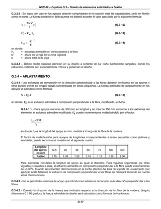 NSR-98 – Capítulo G.3 – Diseño de elementos solicitados a flexión
G-17
G.3.3.5 - En vigas con caja en los apoyos deberán comprobarse en la sección neta las capacidades, tanto en flexión
como en corte. La fuerza cortante en tales puntos no deberá exceder el valor calculado por la siguiente fórmula:
v
F
3
h
b
2
V ′
′
′
′
=
= (G.3-12)
v
m
v F
C
F =
=
′
′ (G.3-13)
2
m
h
h
C 










 ′
′
=
= (G.3-14)
en donde:
Fv = esfuerzo admisible en corte paralelo a la fibra
h’ = altura de la viga en la zona cajeada
h = altura total de la viga
G.3.3.3 – Deben recibir especial atención en su diseño a cortante de luz corta fuertemente cargadas, donde los
esfuerzos cortantes son especialmente críticos y gobiernan el diseño.
G.3.4 – APLASTAMIENTO
G.3.4.1 - Los esfuerzos de compresión en la dirección perpendicular a las fibras deberán verificarse en los apoyos y
otros puntos donde se tengan cargas concentradas en áreas pequeñas. La fuerza admisible de aplastamiento en los
apoyos se calculará con la fórmula:
N F A
p
=
= ′
′ (G.3-15)
en donde, ′
′
Fp es el esfuerzo admisible a compresión perpendicular a la fibra, modificado, en MPa.
G.3.4.1.1 - Para apoyos menores de 300 mm en longitud y no más de 150 mm cercanos a los extremos del
elemento, el esfuerzo admisible modificado ′
′
Fp puede incrementarse multiplicándolo por el factor:
b
b 53
.
9
l
l +
+
en donde l
lb es la longitud del apoyo en mm, medida a lo largo de la fibra de la madera.
El factor de multiplicación para apoyos de longitudes correspondientes a áreas pequeñas como platinas y
arandelas, puede ser como se muestra en el siguiente cuadro:
Longitud
del apoyo,
en mm
12.5 25 38 50 75 100 300
Factor 1.75 1.38 1.25 1.19 1.13 1.10 1.00
Para arandelas circulares la longitud de apoyo es igual al diámetro. Para viguetas soportadas por otras
viguetas y clavadas a ellas, el esfuerzo admisible en compresión perpendicular a la fibra puede incrementarse
en un 50%. Cuando se presenten disminuciones en el ancho efectivo del área de soporte de un elemento (por
ejemplo arista faltante), el esfuerzo de compresión perpendicular a las fibras se calculará teniendo en cuenta
estas disminuciones.
G.3.4.2 - No se permitirán sistemas de apoyo que introduzcan esfuerzos de tensión en la dirección perpendicular a las
fibras.
G.3.4.3 - Cuando la dirección de la fuerza sea inclinada respecto a la dirección de la fibra de la madera, (ángulo
diferente a 0 ó 90 grados), la fuerza admisible de diseño será calculada con la fórmula de Hankinson:
 