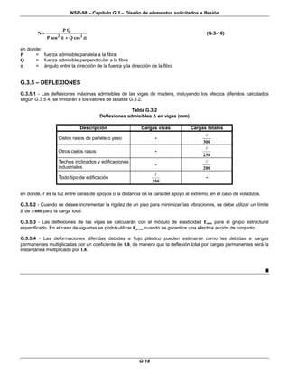 NSR-98 – Capítulo G.3 – Diseño de elementos solicitados a flexión
G-18
N
P Q
P Q
=
=
+
+
sen cos
2 2
α
α α
α
(G.3-16)
en donde:
P = fuerza admisible paralela a la fibra
Q = fuerza admisible perpendicular a la fibra
α
α = ángulo entre la dirección de la fuerza y la dirección de la fibra
G.3.5 – DEFLEXIONES
G.3.5.1 - Las deflexiones máximas admisibles de las vigas de madera, incluyendo los efectos diferidos calculados
según G.3.5.4, se limitarán a los valores de la tabla G.3.2.
Tabla G.3.2
Deflexiones admisibles ∆
∆ en vigas (mm)
Descripción Cargas vivas Cargas totales
Cielos rasos de pañete o yeso -
300
l
Otros cielos rasos -
250
l
Techos inclinados y edificaciones
industriales
-
200
l
Todo tipo de edificación
350
l
-
en donde, l
l es la luz entre caras de apoyos o la distancia de la cara del apoyo al extremo, en el caso de voladizos.
G.3.5.2 - Cuando se desee incrementar la rigidez de un piso para minimizar las vibraciones, se debe utilizar un límite
∆
∆ de l
l/480 para la carga total.
G.3.5.3 - Las deflexiones de las vigas se calcularán con el módulo de elasticidad Emin para el grupo estructural
especificado. En el caso de viguetas se podrá utilizar Eprom cuando se garantice una efectiva acción de conjunto.
G.3.5.4 - Las deformaciones diferidas debidas a flujo plástico pueden estimarse como las debidas a cargas
permanentes multiplicadas por un coeficiente de 1.8, de manera que la deflexión total por cargas permanentes será la
instantánea multiplicada por 1.8.
n
 