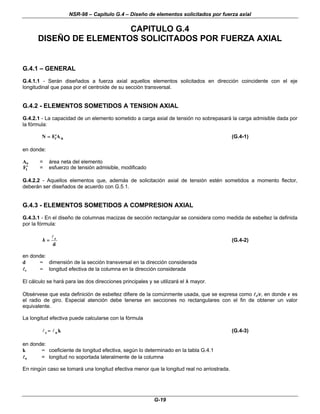 NSR-98 – Capítulo G.4 – Diseño de elementos solicitados por fuerza axial
G-19
CAPITULO G.4
DISEÑO DE ELEMENTOS SOLICITADOS POR FUERZA AXIAL
G.4.1 – GENERAL
G.4.1.1 - Serán diseñados a fuerza axial aquellos elementos solicitados en dirección coincidente con el eje
longitudinal que pasa por el centroide de su sección transversal.
G.4.2 - ELEMENTOS SOMETIDOS A TENSION AXIAL
G.4.2.1 - La capacidad de un elemento sometido a carga axial de tensión no sobrepasará la carga admisible dada por
la fórmula:
N F A
t n
=
= ′
′ (G.4-1)
en donde:
An = área neta del elemento
′
′
Ft = esfuerzo de tensión admisible, modificado
G.4.2.2 - Aquellos elementos que, además de solicitación axial de tensión estén sometidos a momento flector,
deberán ser diseñados de acuerdo con G.5.1.
G.4.3 - ELEMENTOS SOMETIDOS A COMPRESION AXIAL
G.4.3.1 - En el diseño de columnas macizas de sección rectangular se considera como medida de esbeltez la definida
por la fórmula:
d
e
l
=
=
λ
λ (G.4-2)
en donde:
d = dimensión de la sección transversal en la dirección considerada
l
le = longitud efectiva de la columna en la dirección considerada
El cálculo se hará para las dos direcciones principales y se utilizará el λ
λ mayor.
Obsérvese que esta definición de esbeltez difiere de la comúnmente usada, que se expresa como l
le/r, en donde r es
el radio de giro. Especial atención debe tenerse en secciones no rectangulares con el fin de obtener un valor
equivalente.
La longitud efectiva puede calcularse con la fórmula
k
u
e l
l =
= (G.4-3)
en donde:
k = coeficiente de longitud efectiva, según lo determinado en la tabla G.4.1
l
lu = longitud no soportada lateralmente de la columna
En ningún caso se tomará una longitud efectiva menor que la longitud real no arriostrada.
 
