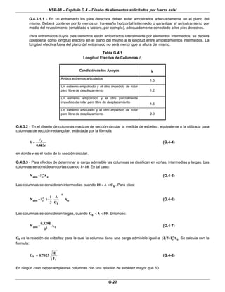 NSR-98 – Capítulo G.4 – Diseño de elementos solicitados por fuerza axial
G-20
G.4.3.1.1 - En un entramado los pies derechos deben estar arriostrados adecuadamente en el plano del
mismo. Deberá contener por lo menos un travesaño horizontal intermedio o garantizar el arriostramiento por
medio del revestimiento (entablado o tablero, por ejemplo), adecuadamente conectado a los pies derechos.
Para entramados cuyos pies derechos están arriostrados lateralmente por elementos intermedios, se deberá
considerar como longitud efectiva en el plano del mismo a la longitud entre arriostramientos intermedios. La
longitud efectiva fuera del plano del entramado no será menor que la altura del mismo.
Tabla G.4.1
Longitud Efectiva de Columnas l
le
Condición de los Apoyos k
Ambos extremos articulados
1.0
Un extremo empotrado y el otro impedido de rotar
pero libre de desplazamiento 1.2
Un extremo empotrado y el otro parcialmente
impedido de rotar pero libre de desplazamiento
1.5
Un extremo articulado y el otro impedido de rotar
pero libre de desplazamiento 2.0
G.4.3.2 - En el diseño de columnas macizas de sección circular la medida de esbeltez, equivalente a la utilizada para
columnas de sección rectangular, está dada por la fórmula:
r
443
.
0
e
l
=
=
λ
λ (G.4-4)
en donde r es el radio de la sección circular.
G.4.3.3 - Para efectos de determinar la carga admisible las columnas se clasifican en cortas, intermedias y largas. Las
columnas se consideran cortas cuando λ
λ<10. En tal caso:
n
c
adm A
F
N ′
′
=
= (G.4-5)
Las columnas se consideran intermedias cuando 10 <
< <
<
λ
λ Ck . Para ellas:
n
4
k
c
adm A
C
3
1
1
F
N































 λ
λ
−
−
′
′
=
= (G.4-6)
Las columnas se consideran largas, cuando Ck <
< <
<
λ
λ 50. Entonces:
n
2
adm A
E
329
.
0
N
λ
λ
=
= (G.4-7)
Ck es la relación de esbeltez para la cual la columna tiene una carga admisible igual a n
cA
F
)
3
2
( ′
′ Se calcula con la
fórmula:
C
E
F
k
c
=
=
′
′
0 7025
. (G.4-8)
En ningún caso deben emplearse columnas con una relación de esbeltez mayor que 50.
 