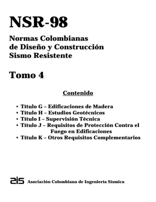 NSR-98
Normas Colombianas
de Diseño y Construcción
Sismo Resistente
Tomo 4
Contenido
• Título G – Edificaciones de Madera
• Título H – Estudios Geotécnicos
• Título I – Supervisión Técnica
• Título J – Requisitos de Protección Contra el
Fuego en Edificaciones
• Título K – Otros Requisitos Complementarios
Asociación Colombiana de Ingeniería Sísmica
 