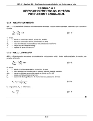 NSR-98 – Capítulo G.5 – Diseño de elementos solicitados por flexión y carga axial
G-22
CAPITULO G.5
DISEÑO DE ELEMENTOS SOLICITADOS
POR FLEXION Y CARGA AXIAL
G.5.1 – FLEXION CON TENSION
G.5.1.1 - Los elementos sometidos simultáneamente a tensión y flexión serán diseñados, de manera que cumplan la
fórmula:
N
F A
M
S F
a
t
a
b
′
′
+
+
′
′
≤
≤ 1 0
. (G.5-1)
en donde:
′
′
Fb = esfuerzo admisible a flexión, modificado, en MPa
′
′
Ft = esfuerzo admisible a tensión, modificado, en MPa
Ma = valor absoluto del momento flector actuante sobre el elemento
Na = carga axial actuante de tensión
S = módulo de la sección, en mm3
G.5.2 – FLEXO-COMPRESION
G.5.2.1 - Los elementos sometidos simultáneamente a compresión axial y flexión serán diseñados de manera que
cumplan la fórmula:
N
N
k M
S F
a
adm
m a
b
+
+
′
′
≤
≤ 1 0
. (G.5-2)
en donde:
′
′
Fb = esfuerzo admisible de flexión, modificado, en MPa
Ma = valor absoluto del momento flector máximo actuante sobre el elemento
Nadm = carga admisible a compresión, según se definió en G.4.3.3
Na = carga axial actuante de compresión
km = coeficiente de magnificación de momentos calculado con la fórmula:
(
( )
)
k
N N
m
a cr
=
=
−
−
1
1 1 5
.
(G.5-3)
La carga crítica, Ncr, se obtiene así:
2
e
2
cr
I
E
N
l
π
π
=
= (G.5-4)
n
 