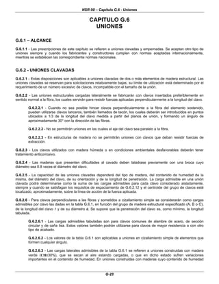 NSR-98 – Capítulo G.6 - Uniones
G-23
CAPITULO G.6
UNIONES
G.6.1 – ALCANCE
G.6.1.1 - Las prescripciones de este capítulo se refieren a uniones clavadas y empernadas. Se aceptan otro tipo de
uniones siempre y cuando los fabricantes y constructores cumplen con normas aceptadas internacionalmente,
mientras se establecen las correspondiente normas nacionales.
G.6.2 - UNIONES CLAVADAS
G.6.2.1 - Estas disposiciones son aplicables a uniones clavadas de dos o más elementos de madera estructural. Las
uniones clavadas se reservan para solicitaciones relativamente bajas; su límite de utilización está determinado por el
requerimiento de un número excesivo de clavos, incompatible con el tamaño de la unión.
G.6.2.2 - Las uniones estructurales cargadas lateralmente se fabricarán con clavos insertados preferiblemente en
sentido normal a la fibra, los cuales servirán para resistir fuerzas aplicadas perpendicularmente a la longitud del clavo.
G.6.2.2.1 - Cuando no sea posible hincar clavos perpendicularmente a la fibra del elemento sostenido,
pueden utilizarse clavos lanceros, también llamados de tacón, los cuales deberán ser introducidos en puntos
ubicados a 1/3 de la longitud del clavo medida a partir del planos de unión, y formando un ángulo de
aproximadamente 30° con la dirección de las fibras.
G.6.2.2.2 - No se permitirán uniones en las cuales el eje del clavo sea paralelo a la fibra.
G.6.2.2.3 - En estructuras de madera no se permitirán uniones con clavos que deban resistir fuerzas de
extracción.
G.6.2.3 - Los clavos utilizados con madera húmeda o en condiciones ambientales desfavorables deberán tener
tratamiento anticorrosivo.
G.6.2.4 - Las maderas que presenten dificultades al cavado deben taladrase previamente con una broca cuyo
diámetro sea 0.8 veces el diámetro del clavo.
G.6.2.5 - La capacidad de las uniones clavadas dependerá del tipo de madera, del contenido de humedad de la
misma, del diámetro del clavo, de su orientación y de la longitud de penetración. La carga admisible en una unión
clavada podrá determinarse como la suma de las cargas admisibles para cada clavo considerado aisladamente,
siempre y cuando se satisfagan los requisitos de espaciamiento de G.6.2.12 y el centroide del grupo de clavos esté
localizado, aproximadamente, sobre la línea de acción de la fuerza aplicada.
G.6.2.6 - Para clavos perpendiculares a las fibras y sometidos a cizallamiento simple se considerarán como cargas
admisibles por clavo las dadas en la tabla G.6.1, en función del grupo de madera estructural especificado (A, B o C),
de la longitud del clavo l
l y de su diámetro d. Se supone que la penetración del clavo es, como mínimo, la longitud
tabulada.
G.6.2.6.1 - Las cargas admisibles tabuladas son para clavos comunes de alambre de acero, de sección
circular y de caña lisa. Estos valores también podrán utilizarse para clavos de mayor resistencia o con otro
tipo de acabado.
G.6.2.6.2 - Los valores de la tabla G.6.1 son aplicables a uniones en cizallamiento simple de elementos que
formen cualquier ángulo.
G.6.2.6.3 - Las cargas laterales admisibles de la tabla G.6.1 se refieren a uniones construidas con madera
verde (CH≥30%), que se secan al aire estando cargadas, o que en dicho estado sufren variaciones
importantes en el contenido de humedad. En uniones construidas con maderas cuyo contenido de humedad
 
