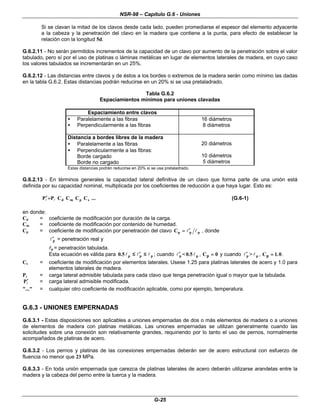 NSR-98 – Capítulo G.6 - Uniones
G-25
Si se clavan la mitad de los clavos desde cada lado, pueden promediarse el espesor del elemento adyacente
a la cabeza y la penetración del clavo en la madera que contiene a la punta, para efecto de establecer la
relación con la longitud 5d.
G.6.2.11 - No serán permitidos incrementos de la capacidad de un clavo por aumento de la penetración sobre el valor
tabulado, pero sí por el uso de platinas o láminas metálicas en lugar de elementos laterales de madera, en cuyo caso
los valores tabulados se incrementarán en un 25%.
G.6.2.12 - Las distancias entre clavos y de éstos a los bordes o extremos de la madera serán como mínimo las dadas
en la tabla G.6.2. Estas distancias podrán reducirse en un 20% si se usa pretaladrado.
Tabla G.6.2
Espaciamientos mínimos para uniones clavadas
Espaciamiento entre clavos
• Paralelamente a las fibras
• Perpendicularmente a las fibras
16 diámetros
8 diámetros
Distancia a bordes libres de la madera
• Paralelamente a las fibras
• Perpendicularmente a las fibras:
Borde cargado
Borde no cargado
20 diámetros
10 diámetros
5 diámetros
Estas distancias podrán reducirse en 20% si se usa pretaladrado.
G.6.2.13 - En términos generales la capacidad lateral definitiva de un clavo que forma parte de una unión está
definida por su capacidad nominal, multiplicada por los coeficientes de reducción a que haya lugar. Esto es:
...
C
C
C
C
P
P s
p
m
d
l
l =
=
′
′ (G.6-1)
en donde:
Cd = coeficiente de modificación por duración de la carga.
Cm = coeficiente de modificación por contenido de humedad.
Cp = coeficiente de modificación por penetración del clavo p
p
p
C l
l′
′
=
= , donde
p
l′
′ = penetración real y
l
lp = penetración tabulada.
Esta ecuación es válida para p
p
p
5
.
0 l
l
l ≤
≤
′
′
≤
≤ ; cuando p
l′
′ < p
5
.
0 l , Cp =
= 0 y cuando p
l′
′ > p
l , Cp =
= 1 0
. .
Cs = coeficiente de modificación por elementos laterales. Usese 1.25 para platinas laterales de acero y 1.0 para
elementos laterales de madera.
Pl
l = carga lateral admisible tabulada para cada clavo que tenga penetración igual o mayor que la tabulada.
l
P′
′ = carga lateral admisible modificada.
"..." = cualquier otro coeficiente de modificación aplicable, como por ejemplo, temperatura.
G.6.3 - UNIONES EMPERNADAS
G.6.3.1 - Estas disposiciones son aplicables a uniones empernadas de dos o más elementos de madera o a uniones
de elementos de madera con platinas metálicas. Las uniones empernadas se utilizan generalmente cuando las
solicitudes sobre una conexión son relativamente grandes, requiriendo por lo tanto el uso de pernos, normalmente
acompañados de platinas de acero.
G.6.3.2 - Los pernos y platinas de las conexiones empernadas deberán ser de acero estructural con esfuerzo de
fluencia no menor que 23 MPa.
G.6.3.3 - En toda unión empernada que carezca de platinas laterales de acero deberán utilizarse arandelas entre la
madera y la cabeza del perno entre la tuerca y la madera.
 