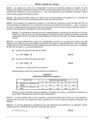NSR-98 – Capítulo G.6 - Uniones
G-27
G.6.3.7 - Los valores de la tabla G.6.3 corresponden a uniones con elementos laterales de madera. Si estos
elementos son platinas metálicas, los valores de P dados en dicha tabla podrán incrementarse en un 25%; es decir, el
coeficiente de modificación por este concepto es 25
.
1
Cp =
=
l . Los valores de Q no se modificarán. En tal caso l
l deberá
tomarse como el espesor del elemento central.
G.6.3.8 - Las cargas admisibles dadas en la tabla G.6.3 son representativas de maderas con un contenido de
humedad inferior al 19% y que se mantendrán secas durante su tiempo de servicio.
G.6.3.9 - Si el contenido de humedad de la madera en el momento de construirse la unión es mayor del 30%, los
valores tabulados se multiplicarán por el coeficiente de reducción por contenido de humedad, Cm =
= 0 40
. , a no ser que
se utilice un detalle apropiado que permita el libre movimiento de los pernos cuando la madera cambie de volumen, o
el tipo de unión se ajuste a lo estipulado en el siguiente parágrafo.
G.6.3.9.1 - El coeficiente de reducción de 0.40 no deberá aplicarse a uniones con un solo perno ni a las que
tengan dos o más pernos en una sola fila paralela a la dirección de la fibra. También se excluyen las uniones
conformadas por dos o más filas de pernos paralelas a la dirección de la fibra, con platinas separadas para
cada fila.
G.6.3.10 - Las cargas admisibles de la tabla G.6.3 corresponden a uniones con un solo perno. Cuando una unión
requiera más de dos pernos en línea paralela a la dirección de la carga, la carga admisible de la unión se obtendrá
multiplicando los valores admisibles por perno obtenidos de dicha tabla, por el número de pernos y por un coeficiente
de reducción por grupo, Cg, que puede estimarse así:
(a) Uniones con elementos laterales de madera:
(( ))
C n
g p
=
= −
− −
−
1 00 0 08 2
. . (G.6-3)
(b) Uniones con elementos laterales de acero:
(( ))
C n
g p
=
= −
− −
−
1 00 0 07 2
. . (G.6-4)
en donde, np = número de pernos en cada fila
Alternativamente, el valor de Cg puede obtenerse de la tabla G.6.4.
Tabla G.6.4
Coeficiente de reducción por grupo, Cg
Clase de unión Número de pernos por línea
2 3 4 5 6
1. Uniones con elementos de
madera 1.0 0.92 0.84 0.76 0.68
2. Uniones con elementos de
acero 1.0 0.92 0.87 0.80 0.73
En caso de existir varias filas de pernos paralelas a la dirección de la carga, el coeficiente de reducción por
grupo deberá calcularse para cada fila en forma independiente.
G.6.3.11 - La carga admisible para un perno sometido a cizallamiento simple será la mitad de la carga tabulada o
calculada para una unión con cizallamiento doble, considerando (l
l) como el doble del espesor del elemento más
delgado.
G.6.3.12 - En términos generales la capacidad de una unión empernada esta definida por su capacidad nominal,
multiplicada por los coeficientes de reducción a que haya lugar. Esto es:
L
l s
p
m
g
d C
C
C
C
C
P
P =
=
′
′ (G.6.5)
 