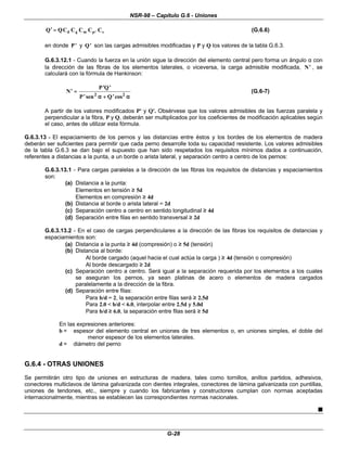 NSR-98 – Capítulo G.6 - Uniones
G-28
L
l s
p
m
g
d C
C
C
C
C
Q
Q =
=
′
′ (G.6.6)
en donde ′
′
P y ′
′
Q son las cargas admisibles modificadas y P y Q los valores de la tabla G.6.3.
G.6.3.12.1 - Cuando la fuerza en la unión sigue la dirección del elemento central pero forma un ángulo α con
la dirección de las fibras de los elementos laterales, o viceversa, la carga admisible modificada, ′
′
N , se
calculará con la fórmula de Hankinson:
′
′ =
=
′
′ ′
′
′
′ +
+ ′
′
N
P Q
P Q
sen cos
2 2
α
α α
α
(G.6-7)
A partir de los valores modificados P' y Q'. Obsérvese que los valores admisibles de las fuerzas paralela y
perpendicular a la fibra, P y Q, deberán ser multiplicados por los coeficientes de modificación aplicables según
el caso, antes de utilizar esta fórmula.
G.6.3.13 - El espaciamiento de los pernos y las distancias entre éstos y los bordes de los elementos de madera
deberán ser suficientes para permitir que cada perno desarrolle toda su capacidad resistente. Los valores admisibles
de la tabla G.6.3 se dan bajo el supuesto que han sido respetados los requisitos mínimos dados a continuación,
referentes a distancias a la punta, a un borde o arista lateral, y separación centro a centro de los pernos:
G.6.3.13.1 - Para cargas paralelas a la dirección de las fibras los requisitos de distancias y espaciamientos
son:
(a) Distancia a la punta:
Elementos en tensión ≥
≥ 5d
Elementos en compresión ≥
≥ 4d
(b) Distancia al borde o arista lateral = 2d
(c) Separación centro a centro en sentido longitudinal ≥
≥ 4d
(d) Separación entre filas en sentido transversal ≥
≥ 2d
G.6.3.13.2 - En el caso de cargas perpendiculares a la dirección de las fibras los requisitos de distancias y
espaciamientos son:
(a) Distancia a la punta ≥
≥ 4d (compresión) o ≥
≥ 5d (tensión)
(b) Distancia al borde:
Al borde cargado (aquel hacia el cual actúa la carga ) ≥
≥ 4d (tensión o compresión)
Al borde descargado ≥
≥ 2d
(c) Separación centro a centro. Será igual a la separación requerida por los elementos a los cuales
se aseguran los pernos, ya sean platinas de acero o elementos de madera cargados
paralelamente a la dirección de la fibra.
(d) Separación entre filas:
Para b/d = 2, la separación entre filas será ≥
≥ 2.5d
Para 2.0 < b/d < 6.0, interpolar entre 2.5d y 5.0d
Para b/d ≥
≥ 6.0, la separación entre filas será ≥
≥ 5d
En las expresiones anteriores:
b = espesor del elemento central en uniones de tres elementos o, en uniones simples, el doble del
menor espesor de los elementos laterales.
d = diámetro del perno
G.6.4 - OTRAS UNIONES
Se permitirán otro tipo de uniones en estructuras de madera, tales como tornillos, anillos partidos, adhesivos,
conectores multiclavos de lámina galvanizada con dientes integrales, conectores de lámina galvanizada con puntillas,
uniones de tendones, etc., siempre y cuando los fabricantes y constructores cumplan con normas aceptadas
internacionalmente, mientras se establecen las correspondientes normas nacionales.
n
 