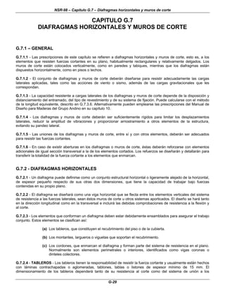 NSR-98 – Capítulo G.7 – Diafragmas horizontales y muros de corte
G-29
CAPITULO G.7
DIAFRAGMAS HORIZONTALES Y MUROS DE CORTE
G.7.1 – GENERAL
G.7.1.1 - Las prescripciones de este capítulo se refieren a diafragmas horizontales y muros de corte, esto es, a los
elementos que resisten fuerzas cortantes en su plano, habitualmente rectangulares y relativamente delgados. Los
muros de corte están colocados verticalmente, como en paredes y tabiques, mientras que los diafragmas están
dispuestos horizontalmente, como en pisos o techos.
G.7.1.2 - El conjunto de diafragmas y muros de corte deberán diseñarse para resistir adecuadamente las cargas
laterales aplicadas, tales como las acciones de viento o sismo, además de las cargas gravitacionales que les
correspondan.
G.7.1.3 - La capacidad resistente a cargas laterales de los diafragmas y muros de corte depende de la disposición y
distanciamiento del entramado, del tipo de revestimiento y de su sistema de fijación. Puede calcularse con el método
de la longitud equivalente, descrito en G.7.3.6. Alternativamente pueden emplearse las prescripciones del Manual de
Diseño para Maderas del Grupo Andino en su capítulo 10.
G.7.1.4 - Los diafragmas y muros de corte deberán ser suficientemente rígidos para limitar los desplazamientos
laterales, reducir la amplitud de vibraciones y proporcionar arriostramiento a otros elementos de la estructura,
evitando su pandeo lateral.
G.7.1.5 - Las uniones de los diafragmas y muros de corte, entre sí y con otros elementos, deberán ser adecuados
para resistir las fuerzas cortantes.
G.7.1.6 - En caso de existir aberturas en los diafragmas o muros de corte, éstas deberán reforzarse con elementos
adicionales de igual sección transversal a la de los elementos cortados. Los refuerzos se diseñarán y detallarán para
transferir la totalidad de la fuerza cortante a los elementos que enmarcan.
G.7.2 - DIAFRAGMAS HORIZONTALES
G.7.2.1 - Un diafragma puede definirse como un conjunto estructural horizontal o ligeramente alejado de la horizontal,
de espesor pequeño respecto de sus otras dos dimensiones, que tiene la capacidad de trabajar bajo fuerzas
contenidas en su propio plano.
G.7.2.2 - El diafragma se diseñará como una viga horizontal que se flecta entre los elementos verticales del sistema
de resistencia a las fuerzas laterales, sean éstos muros de corte u otros sistemas aporticados. El diseño se hará tanto
en la dirección longitudinal como en la transversal e incluirá las debidas comprobaciones de resistencia a la flexión y
al corte.
G.7.2.3 - Los elementos que conforman un diafragma deben estar debidamente ensamblados para asegurar el trabajo
conjunto. Estos elementos se clasifican así:
(a) Los tableros, que constituyen el recubrimiento del piso o de la cubierta.
(b) Los montantes, largueros o viguetas que soportan el recubrimiento.
(c) Los cordones, que enmarcan el diafragma y forman parte del sistema de resistencia en el plano.
Normalmente son elementos perimetrales o interiores, identificados como vigas coronas o
dinteles colectores.
G.7.2.4 - TABLEROS - Los tableros tienen la responsabilidad de resistir la fuerza cortante y usualmente están hechos
con láminas contrachapadas o aglomeradas, tablones, tablas o listones de espesor mínimo de 15 mm. El
dimensionamiento de los tableros dependerá tanto de su resistencia al corte como del sistema de unión a los
 