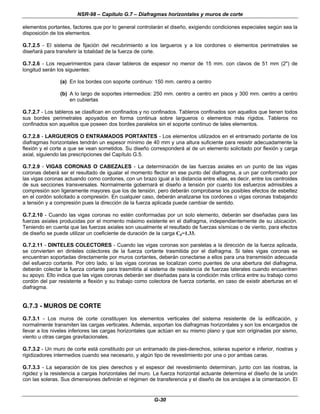 NSR-98 – Capítulo G.7 – Diafragmas horizontales y muros de corte
G-30
elementos portantes, factores que por lo general controlarán el diseño, exigiendo condiciones especiales según sea la
disposición de los elementos.
G.7.2.5 - El sistema de fijación del recubrimiento a los largueros y a los cordones o elementos perimetrales se
diseñará para transferir la totalidad de la fuerza de corte.
G.7.2.6 - Los requerimientos para clavar tableros de espesor no menor de 15 mm. con clavos de 51 mm (2") de
longitud serán los siguientes:
(a) En los bordes con soporte continuo: 150 mm. centro a centro
(b) A lo largo de soportes intermedios: 250 mm. centro a centro en pisos y 300 mm. centro a centro
en cubiertas
G.7.2.7 - Los tableros se clasifican en confinados y no confinados. Tableros confinados son aquellos que tienen todos
sus bordes perimetrales apoyados en forma continua sobre largueros o elementos más rígidos. Tableros no
confinados son aquellos que poseen dos bordes paralelos sin el soporte continuo de tales elementos.
G.7.2.8 - LARGUEROS O ENTRAMADOS PORTANTES - Los elementos utilizados en el entramado portante de los
diafragmas horizontales tendrán un espesor mínimo de 40 mm y una altura suficiente para resistir adecuadamente la
flexión y el corte a que se vean sometidos. Su diseño corresponderá al de un elemento solicitado por flexión y carga
axial, siguiendo las prescripciones del Capítulo G.5.
G.7.2.9 - VIGAS CORONAS O CABEZALES - La determinación de las fuerzas axiales en un punto de las vigas
coronas deberá ser el resultado de igualar el momento flector en ese punto del diafragma, a un par conformado por
las vigas coronas actuando como cordones, con un brazo igual a la distancia entre ellas, es decir, entre los centroides
de sus secciones transversales. Normalmente gobernará el diseño a tensión por cuanto los esfuerzos admisibles a
compresión son ligeramente mayores que los de tensión, pero deberán comprobarse los posibles efectos de esbeltez
en el cordón solicitado a compresión. En cualquier caso, deberán analizarse los cordones o vigas coronas trabajando
a tensión y a compresión pues la dirección de la fuerza aplicada puede cambiar de sentido.
G.7.2.10 - Cuando las vigas coronas no estén conformadas por un solo elemento, deberán ser diseñadas para las
fuerzas axiales producidas por el momento máximo existente en el diafragma, independientemente de su ubicación.
Teniendo en cuenta que las fuerzas axiales son usualmente el resultado de fuerzas sísmicas o de viento, para efectos
de diseño se puede utilizar un coeficiente de duración de la carga Cd=1.33.
G.7.2.11 - DINTELES COLECTORES - Cuando las vigas coronas son paralelas a la dirección de la fuerza aplicada,
se convierten en dinteles colectores de la fuerza cortante trasmitida por el diafragma. Si tales vigas coronas se
encuentran soportadas directamente por muros cortantes, deberán conectarse a ellos para una transmisión adecuada
del esfuerzo cortante. Por otro lado, si las vigas coronas se localizan como puentes de una abertura del diafragma,
deberán colectar la fuerza cortante para trasmitirla al sistema de resistencia de fuerzas laterales cuando encuentren
su apoyo. Ello indica que las vigas coronas deberán ser diseñadas para la condición más crítica entre su trabajo como
cordón del par resistente a flexión y su trabajo como colectora de fuerza cortante, en caso de existir aberturas en el
diafragma.
G.7.3 - MUROS DE CORTE
G.7.3.1 - Los muros de corte constituyen los elementos verticales del sistema resistente de la edificación, y
normalmente transmiten las cargas verticales. Además, soportan los diafragmas horizontales y son los encargados de
llevar a los niveles inferiores las cargas horizontales que actúan en su mismo plano y que son originadas por sismo,
viento u otras cargas gravitacionales.
G.7.3.2 - Un muro de corte está constituido por un entramado de pies-derechos, soleras superior e inferior, riostras y
rigidizadores intermedios cuando sea necesario, y algún tipo de revestimiento por una o por ambas caras.
G.7.3.3 - La separación de los pies derechos y el espesor del revestimiento determinan, junto con las riostras, la
rigidez y la resistencia a cargas horizontales del muro. La fuerza horizontal actuante determina el diseño de la unión
con las soleras. Sus dimensiones definirán el régimen de transferencia y el diseño de los anclajes a la cimentación. El
 