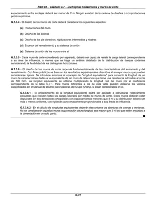 NSR-98 – Capítulo G.7 – Diafragmas horizontales y muros de corte
G-31
espaciamiento entre anclajes deberá ser menor de 2 m. Ningún eslabón de la cadena de diseños o comprobaciones
podrá suprimirse.
G.7.3.4 - El diseño de los muros de corte deberá considerar los siguientes aspectos:
(a) Proporciones del muro
(b) Diseño de las soleras
(c) Diseño de los pie derechos, rigidizadores intermedios y riostras
(d) Espesor del revestimiento y su sistema de unión
(e) Sistema de unión de los muros entre sí
G.7.3.5 - Cada muro de corte considerado por separado, deberá ser capaz de resistir la carga lateral correspondiente
a su área de influencia, a menos que se haga un análisis detallado de la distribución de fuerzas cortantes
considerando la flexibilidad de los diafragmas horizontales.
G.7.3.6 - El diseño de los muros de corte depende fundamentalmente de las características del entramado y del
revestimiento. Con fines prácticos se basa en los resultados experimentales obtenidos al ensayar muros que pueden
considerarse típicos. Se introduce entonces el concepto de "longitud equivalente" para convertir la longitud de un
muro de características dadas a la equivalente de un muro de referencia que tiene una resistencia admisible al corte
de 700 N/m. La longitud equivalente se obtiene multiplicando la longitud real del muro por el coeficiente
correspondiente de la tabla G.7.1. Para muros diferentes a los de esta tabla pueden utilizarse los valores
especificados en el Manual de Diseño para Maderas del Grupo Andino, si están considerados en él.
G.7.3.6.1 - El procedimiento de la longitud equivalente podrá ser aplicado a estructuras relativamente
pequeñas que resisten todas las cargas laterales por medio de muros de corte. Estos muros deberán estar
dispuestos en dos direcciones ortogonales con espaciamientos menores que 4 m y su distribución deberá ser
más o menos uniforme, con rigideces aproximadamente proporcionales a sus áreas de influencia.
G.7.3.6.2 - En el cálculo de longitudes equivalentes deberán descontarse las aberturas de puertas y ventanas.
No se considerarán aquellos muros cuya relación altura/longitud sea mayor que 3 ni los que estén anclados a
la cimentación en un solo punto.
n
 
