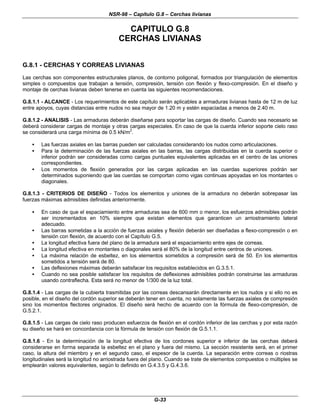 NSR-98 – Capítulo G.8 – Cerchas livianas
G-33
CAPITULO G.8
CERCHAS LIVIANAS
G.8.1 - CERCHAS Y CORREAS LIVIANAS
Las cerchas son componentes estructurales planos, de contorno poligonal, formados por triangulación de elementos
simples o compuestos que trabajan a tensión, compresión, tensión con flexión y flexo-compresión. En el diseño y
montaje de cerchas livianas deben tenerse en cuenta las siguientes recomendaciones.
G.8.1.1 - ALCANCE - Los requerimientos de este capítulo serán aplicables a armaduras livianas hasta de 12 m de luz
entre apoyos, cuyas distancias entre nudos no sea mayor de 1.20 m y estén espaciadas a menos de 2.40 m.
G.8.1.2 - ANALISIS - Las armaduras deberán diseñarse para soportar las cargas de diseño. Cuando sea necesario se
deberá considerar cargas de montaje y otras cargas especiales. En caso de que la cuerda inferior soporte cielo raso
se considerará una carga mínima de 0.5 kN/m2
.
• Las fuerzas axiales en las barras pueden ser calculadas considerando los nudos como articulaciones.
• Para la determinación de las fuerzas axiales en las barras, las cargas distribuidas en la cuerda superior o
inferior podrán ser consideradas como cargas puntuales equivalentes aplicadas en el centro de las uniones
correspondientes.
• Los momentos de flexión generados por las cargas aplicadas en las cuerdas superiores podrán ser
determinados suponiendo que las cuerdas se comportan como vigas continuas apoyadas en los montantes o
diagonales.
G.8.1.3 - CRITERIOS DE DISEÑO - Todos los elementos y uniones de la armadura no deberán sobrepasar las
fuerzas máximas admisibles definidas anteriormente.
• En caso de que el espaciamiento entre armaduras sea de 600 mm o menor, los esfuerzos admisibles podrán
ser incrementados en 10% siempre que existan elementos que garanticen un arriostramiento lateral
adecuado.
• Las barras sometidas a la acción de fuerzas axiales y flexión deberán ser diseñadas a flexo-compresión o en
tensión con flexión, de acuerdo con el Capítulo G.5.
• La longitud efectiva fuera del plano de la armadura será el espaciamiento entre ejes de correas.
• La longitud efectiva en montantes o diagonales será el 80% de la longitud entre centros de uniones.
• La máxima relación de esbeltez, en los elementos sometidos a compresión será de 50. En los elementos
sometidos a tensión será de 80.
• Las deflexiones máximas deberán satisfacer los requisitos establecidos en G.3.5.1.
• Cuando no sea posible satisfacer los requisitos de deflexiones admisibles podrán construirse las armaduras
usando contraflecha. Esta será no menor de 1/300 de la luz total.
G.8.1.4 - Las cargas de la cubierta trasmitidas por las correas descansarán directamente en los nudos y si ello no es
posible, en el diseño del cordón superior se deberán tener en cuenta, no solamente las fuerzas axiales de compresión
sino los momentos flectores originados. El diseño será hecho de acuerdo con la fórmula de flexo-compresión, de
G.5.2.1.
G.8.1.5 - Las cargas de cielo raso producen esfuerzos de flexión en el cordón inferior de las cerchas y por esta razón
su diseño se hará en concordancia con la fórmula de tensión con flexión de G.5.1.1.
G.8.1.6 - En la determinación de la longitud efectiva de los cordones superior e inferior de las cerchas deberá
considerarse en forma separada la esbeltez en el plano y fuera del mismo. La sección resistente será, en el primer
caso, la altura del miembro y en el segundo caso, el espesor de la cuerda. La separación entre correas o riostras
longitudinales será la longitud no arriostrada fuera del plano. Cuando se trate de elementos compuestos o múltiples se
emplearán valores equivalentes, según lo definido en G.4.3.5 y G.4.3.6.
 