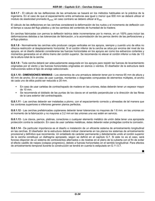 NSR-98 – Capítulo G.8 – Cerchas livianas
G-34
G.8.1.7 - El cálculo de las deflexiones de las armaduras se basará en los métodos habituales en la práctica de la
ingeniería. En el caso de que el espaciamiento entre armaduras sea igual o menor que 600 mm se deberá utilizar el
módulo de elasticidad promedio Eprom; en caso contrario se deberá utilizar el Emín.
El cálculo de las deflexiones en las cerchas considerará la deformación de los nudos y el incremento de deflexión con
el tiempo a causa del flujo plástico y de los cambios del contenido de humedad de la madera.
En cerchas fabricadas con pernos la deflexión teórica debe incrementarse por lo menos, en un 100% para incluir las
deformaciones debidas a las tolerancias de fabricación, a la acomodación de los pernos dentro de las perforaciones y
al flujo plástico.
G.8.1.8 - Normalmente las cerchas sólo producen cargas verticales en los apoyos, siempre y cuando uno de ellos no
ofrezca restricción al desplazamiento horizontal. Si el cordón inferior de la cercha se sitúa por encima del nivel de los
apoyos, en el diseño deberán considerarse las fuerzas horizontales en los apoyos así como los esfuerzos cortantes y
momentos generados en el último tramo del cordón superior. Se recomienda no elevar el cordón inferior a más de 1/3
de la altura total de la cercha.
G.8.1.9 - Toda cercha deberá ser adecuadamente asegurada en los apoyos para resistir las fuerzas de levantamiento
originadas por el viento y las fuerzas horizontales originadas en sismos o vientos. El diseñador de la estructura dará
instrucciones sobre el tipo de anclaje seleccionado.
G.8.1.10 - DIMENSIONES MINIMAS - Los elementos de una armadura deberán tener por lo menos 65 mm de altura y
40 mm de ancho. En el caso de usar cuerdas, montantes o diagonales compuestas de elementos múltiples, el ancho
de cada uno de ellos podrá ser reducido a 20 mm.
• En caso de usar cartelas de contrachapado de madera en las uniones, éstas deberán tener un espesor mayor
de 10 mm.
• Se recomienda el doblado de las puntas de los clavos en el sentido perpendicular a la dirección de las fibras
de la cara exterior del contrachapado.
G.8.1.11 - Las cerchas deberán ser instaladas a plomo, con el espaciamiento correcto y alineadas de tal manera que
los cordones superiores e inferiores generen planos perfectos.
G.8.1.12 - Las cerchas prefabricadas coplanares deberán tener tolerancias no mayores de 1.6 mm. en las uniones en
el momento de la fabricación y no mayores a 3.2 mm en las uniones una vez estén en servicio.
G.8.1.13 - Los clavos, pernos, platinas, conectores o cualquier elemento metálico de unión debe tener una apropiada
protección contra la oxidación. En caso de usar cartelas metálicas, éstas deberán estar protegidas contra la corrosión.
G.8.1.14 - De particular importancia es el diseño e instalación de un eficiente sistema de arriostramiento longitudinal
en las cerchas. El diseñador de la estructura deberá indicar claramente en los planos los sistemas de arriostramiento
provisional y definitivo que recomienda. Un entablado de carácter permanente y debidamente unido al cordón superior
de la cercha constituye un diafragma apropiado, según se definió en el capítulo G.7. Si este no es el caso, será
forzoso disponer de un sistema de contravientos alternados o de riostras en el plano de la cubierta con el fin de evitar
el efecto castillo de naipes (colapso progresivo), debido a fuerzas horizontales en el sentido longitudinal. Para efectos
de arriostramiento temporal durante la construcción se tendrá en cuenta lo estipulado en G.11.5.7.
n
 