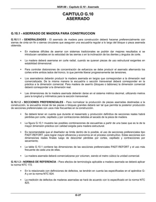 NSR-98 – Capítulo G.10 - Aserrado
G-37
CAPITULO G.10
ASERRADO
G.10.1 - ASERRADO DE MADERA PARA CONSTRUCCION
G.10.1.1 - GENERALIDADES - El aserrado de madera para construcción deberá hacerse preferencialmente con
sierras de cinta sin fin o sierras circulares que aseguren una escuadría regular a lo largo del bloque o pieza aserrada
obtenida.
• En maderas difíciles de aserrar con sistemas tradicionales se podrán dar mejores resultados si se
introducen variables en la velocidad de las sierras o en la inclinación de los dientes y ángulos de corte.
• La madera deberá aserrarse en corte radial, cuando se quieran piezas de uso estructural exigentes en
estabilidad dimensional.
• Para controlar distorsiones de concentración de esfuerzos se debe producir el aserrado alternando los
cortes entre ambos lados del tronco, lo que permite liberar progresivamente las tensiones.
• Los aserraderos deberán producir la madera aserrada en largos que correspondan a la dimensión real
comercializada. De la misma manera la escuadría o sección transversal deberá corresponder en la
práctica a la dimensión comercial. Para madera de aserrío (bloques o tablones) la dimensión comercial
deberá corresponder a la dimensión real.
• Las dimensiones de la madera aserrada deberán darse en el sistema métrico decimal, utilizando metros
para la longitud y milímetros para la sección transversal.
G.10.1.2 - SECCIONES PREFERENCIALES - Para normalizar la producción de piezas aserradas destinadas a la
construcción, la escuadría inicial de las piezas o bloques grandes deberá ser tal que permita la posterior producción
de secciones preferenciales con usos más frecuentes en la construcción.
• Se deberá tener en cuenta que durante el reaserrado y producción definitiva de secciones reales habrá
pérdidas por corte, cepillado y por contracciones debidas al secado de la pieza de madera.
• La figura G.10.1 muestra las posibles combinaciones de escuadrías a partir de una base que es la de la
mayor dimensión práctica con calidad exigida para madera estructural.
• Es recomendable que el diseñador se limite dentro de lo posible, el uso de secciones preferenciales tipo
PADT-REFORT, para lograr mayor eficiencia y economía en el proceso constructivo. Estas secciones son
dimensiones reales finales luego de descontar pérdidas por cortes, cepillado y contracciones por
secamiento.
• La tabla G.10.1 contiene las dimensiones de las secciones preferenciales PADT-REFORT y el uso más
frecuente de cada una de ellas.
• La madera aserrada deberá comercializarse por volumen, siendo el metro cúbico la unidad comercial.
G.10.1.3 - NORMAS DE REFERENCIA - Para efectos de terminología aplicable a madera aserrada se deberá aplicar
la norma NTC 172.
• En lo relacionado con definiciones de defectos, se tendrán en cuenta las especificadas en el apéndice G-
A y en la norma NTC 824.
• La medición de defectos de maderas aserradas se hará de acuerdo con lo especificado en la norma NTC
825.
 