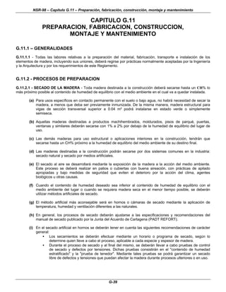 NSR-98 – Capítulo G.11 – Preparación, fabricación, construcción, montaje y mantenimiento
G-39
CAPITULO G.11
PREPARACION, FABRICACION, CONSTRUCCION,
MONTAJE Y MANTENIMIENTO
G.11.1 – GENERALIDADES
G.11.1.1 - Todas las labores relativas a la preparación del material, fabricación, transporte e instalación de los
elementos de madera, incluyendo sus uniones, deberá regirse por prácticas normalmente aceptadas por la Ingeniería
y la Arquitectura y por los requerimientos de este Reglamento.
G.11.2 - PROCESOS DE PREPARACION
G.11.2.1 - SECADO DE LA MADERA - Toda madera destinada a la construcción deberá secarse hasta un CH% lo
más próximo posible al contenido de humedad de equilibrio con el medio ambiente en el cual va a quedar instalada.
(a) Para usos específicos en contacto permanente con el suelo o bajo agua, no habrá necesidad de secar la
madera, a menos que deba ser previamente inmunizada. De la misma manera, madera estructural para
vigas de sección transversal superior a 0.04 m² podrá instalarse en estado verde o simplemente
semiseca.
(b) Aquellas maderas destinadas a productos machihembrados, moldurados, pisos de parqué, puertas,
ventanas y similares deberán secarse con 1% a 2% por debajo de la humedad de equilibrio del lugar de
uso.
(c) Las demás maderas para uso estructural o aplicaciones interiores en la construcción, tendrán que
secarse hasta un CH% próximo a la humedad de equilibrio del medio ambiente de su destino final.
(d) Las maderas destinadas a la construcción podrán secarse por dos sistemas comunes en la industria:
secado natural y secado por medios artificiales.
(e) El secado al aire se desarrollará mediante la exposición de la madera a la acción del medio ambiente.
Este proceso se deberá realizar en patios o cubiertas con buena aireación, con prácticas de apilado
apropiadas y bajo medidas de seguridad que eviten el deterioro por la acción del clima, agentes
biológicos u otras causas.
(f) Cuando el contenido de humedad deseado sea inferior al contenido de humedad de equilibrio con el
medio ambiente del lugar o cuando se requiera madera seca en el menor tiempo posible, se deberán
utilizar métodos artificiales de secado.
(g) El método artificial más aconsejable será en hornos o cámaras de secado mediante la aplicación de
temperatura, humedad y ventilación diferentes a las naturales.
(h) En general, los procesos de secado deberán ajustarse a las especificaciones y recomendaciones del
manual de secado publicado por la Junta del Acuerdo de Cartagena (PADT REFORT).
(i) En el secado artificial en hornos se deberán tener en cuenta las siguientes recomendaciones de carácter
general:
• Los secamientos se deberán efectuar mediante un horario o programa de secado, según lo
determine quien lleve a cabo el proceso, aplicable a cada especie y espesor de madera.
• Durante el proceso de secado y al final del mismo, se deberán llevar a cabo pruebas de control
de secado y defectos por tensiones. Dichas pruebas consistirán en el "contenido de humedad
estratificado" y la "prueba de tenedor". Mediante tales pruebas se podrá garantizar un secado
libre de defectos y tensiones que puedan afectar la madera durante procesos ulteriores o en uso.
 