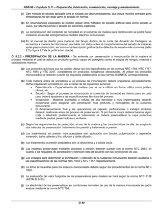 NSR-98 – Capítulo G.11 – Preparación, fabricación, construcción, montaje y mantenimiento
G-40
(j) Otro método de secado aplicable será el secado por deshumectadores, que utiliza recintos cerrados pero
temperaturas no tan altas como el secado en hornos.
(k) En circunstancias especiales se podrán utilizar otros métodos de secado artificial tales como secado al
vacío, por alta frecuencia o secado en solventes orgánicos.
(l) La comprobación del contenido de humedad en el comercio de madera para construcción se podrá hacer
mediante el uso del xilohigómetro o medidor eléctrico de humedad.
(m) En el manual de diseño para maderas del Grupo Andino de la Junta del Acuerdo de Cartagena se
encuentra a manera de información una tabla con datos sobre el comportamiento del secado de maderas
aptas para construcción, así como una descripción gráfica de los defectos de secado más comunes (tabla
2.3 y figura 2.7 de la publicación citada).
G.11.2.2 - PRESERVACION DE LA MADERA - Se entiende por preservación o inmunización de la madera el
proceso mediante el cual se aplica un producto químico capaz de protegerla contra el ataque de hongos, insectos o
taladradores marinos.
(a) Los productos químicos que se podrán utilizar son los especificados en las normas NTC 1764, NTC 1767,
NTC 1854 y NTC 2247, consistentes en productos inorgánicos oleosolubles. Al utilizar los productos
mencionados se deberán cumplir los requisitos establecidos en las normas ICONTEC correspondientes.
(b) Toda madera antes de someterse a un proceso de inmunización deberá prepararse apropiadamente.
Dicha preparación consistirá en una o varias de las siguientes acciones:
• Descortezado - Especialmente de madera que se va a utilizar en forma rolliza como postes,
pilotes, etc.
• Secado - Según el proceso de inmunización el contenido de humedad es distinto pero en cada
caso deberá ajustarse a las especificaciones técnicas del proceso.
• Incisionado - Maderas aserradas o rollizas de alta densidad o muy impermeables deberán
incisionarse para asegurar una penetración más profunda y homogénea de la sustancia
inmunizante.
• El dimensionamiento final y las operaciones de cajeado, perforaciones o trabajos similares
deberán realizarse antes del proceso de preservación. Si por fuerza mayor debiera hacerse algún
corte o taladrado posteriormente al tratamiento se deberá preestablecer la capa protectora
mediante pastas preservadoras o similares.
(c) Según los requerimientos de protección, el uso de la madera y las características de ella, se aceptarán
dos métodos de preservación: tratamiento sin presión y tratamiento a presión.
(d) Los tratamientos sin presión más aceptables son: aplicación con brocha, pulverización o aspersión,
inmersión, baño caliente y frío, difusión y doble difusión.
(e) Los tratamientos a presión aceptables son: a célula llena y a célula vacía.
(f) Las maderas preservadas mediante procesos a presión deberán cumplir con la norma NTC 2083, en
cuanto a los requisitos de penetración y retención neta de acuerdo con las condiciones de uso.
(g) Los ensayos para determinar la penetración y retención de la sustancia inmunizante deberán ajustarse a
las especificaciones de las normas NTC 1093 y NTC 1157 respectivamente.
(h) La toma de muestras para los ensayos mencionados deberá seguir los procedimientos de la norma NTC
1822.
(i) La evaluación del valor fungicida de los preservativos para madera se hará según la norma NTC 1128
(ASTM D 1413).
(j) La efectividad de los preservativos en condiciones normales de uso de la madera inmunizada se podrá
evaluar mediante la norma NTC 794.
 