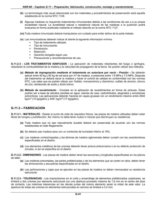 NSR-98 – Capítulo G.11 – Preparación, fabricación, construcción, montaje y mantenimiento
G-41
(k) La terminología más usual relacionada con los materiales y procedimientos de preservación será aquella
establecida en la norma NTC 1149.
(l) Algunas maderas no requerirán tratamientos inmunizantes debido a las condiciones de uso o a su propia
durabilidad natural. La durabilidad natural o resistencia natural de las maderas a la pudrición podrá
evaluarse en forma acelerada mediante el método descrito en la norma NTC 1127.
(m) Toda madera inmunizada deberá manipularse con cuidado para evitar daños de la parte tratada.
(n) Las inmunizadoras deberán indicar al cliente la siguiente información mínima:
• Tipo de tratamiento utilizado.
• Tipo de inmunizante.
• Penetración.
• Retención.
• Garantía otorgada según uso.
• Precauciones y recomendaciones de uso.
G.11.2.3 - LOS TRATAMIENTOS IGNIFUGOS - La aplicación de materiales retardantes del fuego o ignífugos,
retardarán la combustibilidad de la madera y la velocidad de propagación de la llama. Se podrán utilizar dos métodos.
(a) Método de impregnación mediante el tratamiento en autoclave por vacío - Presión - Se deberán
aplicar entre 40 kg y 80 kg de sal seca por m3 de madera, a presiones entre 1.8 MPa y 7.0 MPa. Después
del tratamiento se deberá secar la madera y hacer el control de calidad en conformidad con las normas
NTC. Las sales que se podrán utilizar son: fosfato, monoamónico y diamónico, sulfato de amonio, cloruro
de zinc, tetraborato de sodio y ácido bórico.
(b) Método de recubrimiento - Consiste en la aplicación de revestimientos en forma de pinturas. Estas
podrán ser a base de silicatos solubles en agua, resinas de urea, carbohidratos, aloginatos y emulsiones
polivinílicas. Las aplicaciones deberán hacerse en capas gruesas con un rendimiento máximo entre 2642
kg/m3 (10 kg/galón) y 4491 kg/m3 (17 kg/galón).
G.11.3 – FABRICACION
G.11.3.1 - MATERIALES - Desde el punto de vista de requisitos físicos, las piezas de madera utilizadas deben estar
libres de hongos y putrefacción. Así mismo no debe tener nudos ni roturas que disminuyan su resistencia.
(a) Toda madera que no sea naturalmente durable deberá ser preservada de acuerdo con las normas
establecidas en este Reglamento.
(b) Se deberá usar madera seca con un contenido de humedad inferior al 19%.
(c) Las maderas contrachapadas y las láminas de madera aglomerada deben cumplir con las características
especificadas en el diseño.
(d) Los elementos metálicos de las uniones deberán llevar pintura anticorrosiva o en su defecto protección de
zincado, si así se especifica en el diseño.
G.11.3.2 - DIMENSIONES - Las piezas de madera deben tener las secciones y longitudes especificadas en los planos
de taller.
(a) Las maderas precortadas, las partes prefabricadas o de los elementos que se corten en obra, deben tener
las dimensiones y escuadrías especificadas en el diseño.
(b) Las perforaciones y cajas que se ejecuten en las piezas de madera no deben menoscabar su resistencia
estructural.
G.11.3.3 - TOLERANCIAS - Las imprecisiones en el corte y ensamblaje de elementos prefabricados coplanares, se
limitará a dos uniones por elemento estructural con una abertura promedio máxima de 1.6 mm en el centro del área
de contacto. Las máximas tolerancias en las demás juntas del mismo elemento serán la mitad de este valor. La
apertura de todas las uniones en elementos estructurales en servicio se limitará a 3.2 mm.
 