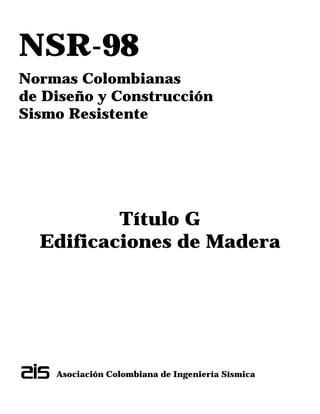 NSR-98
Normas Colombianas
de Diseño y Construcción
Sismo Resistente
Título G
Edificaciones de Madera
Asociación Colombiana de Ingeniería Sísmica
 