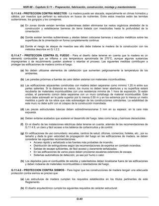 NSR-98 – Capítulo G.11 – Preparación, fabricación, construcción, montaje y mantenimiento
G-43
G.11.4.6 - PROTECCION CONTRA INSECTOS - La madera puede ser atacada, especialmente en climas húmedos y
cálidos, por insectos que perforan su estructura en busca de nutrientes. Entre estos insectos están las termitas
subterráneas, los gorgojos y los comejenes.
(a) En zonas donde existan termitas subterráneas deben eliminarse los restos orgánicos alrededor de la
construcción y establecerse barreras de tierra tratada con insecticidas hasta la profundidad de la
cimentación.
(b) Donde existan termitas subterráneas y aladas deben colocarse barreras o escudos metálicos sobre las
superficies de la cimentación en forma completamente continua.
(c) Donde el riesgo de ataque de insectos sea alto debe tratarse la madera de la construcción con los
métodos descritos en G.1.2.2.
G.11.4.7 - PROTECCION CONTRA EL FUEGO - Para el diseño debe tenerse en cuenta que la madera es un
elemento combustible que se inflama a una temperatura aproximada de 270°C, aunque algunas sustancias
impregnantes o de recubrimiento pueden acelerar o retardar el proceso. Las siguientes medidas contribuyen a
proteger las edificaciones de madera contra el fuego.
(a) No deben utilizarse elementos de calefacción que aumenten peligrosamente la temperatura de los
ambientes.
(b) Las paredes próximas a fuentes de calor deben aislarse con materiales incombustibles.
(c) Las edificaciones adyacentes construidas con madera deben separarse como mínimo 1.20 m entre sus
partes salientes. Si la distancia es menor, los muros no deben tener aberturas y su superficie estará
recubierta de materiales incombustibles con una resistencia mínima de 1 hora de exposición. Si están
unidas, el paramento común debe separarse con un muro cortafuego de material incombustible. Este
muro debe sobresalir en la parte superior por lo menos 0.50 m y en los extremos por lo menos un metro
medidos a partir de los sitios que más sobresalgan de las construcciones colindantes. La estabilidad de
este muro no debe sufrir con el colapso de la construcción incendiada.
(d) Las piezas estructurales básicas deben sobredimensionarse 3 mm en su espesor, en la cara más
expuesta.
(e) Deben evitarse acabados que aceleren el desarrollo del fuego, tales como lacas y barnices oleosolubles.
(f) En el diseño de las instalaciones eléctricas debe tenerse en cuenta, además de las recomendaciones de
G.11.4.9, un claro y fácil acceso a los tableros de cortacircuitos y de control.
(g) En edificaciones de uso comunitario: escuelas, centros de salud, oficinas, comercios, hoteles, etc., por su
tamaño y dada la gran velocidad de propagación del fuego en las edificaciones de madera, se deben
considerar las siguientes recomendaciones:
• Acceso rápido y señalizado a las fuentes más probables de incendio.
• Distribución de extinguidores según las recomendaciones de expertos en combatir incendios.
• Salidas de escape suficientes, de fácil acceso y claramente señalizadas.
• En las edificaciones de varios pisos deben proveerse escaleras exteriores de escape.
• Sistemas automáticos de detección, ya sea por humo o calor.
(h) Los depósitos para el combustible de estufas y calentadores deben localizarse fuera de las edificaciones
y deben rodearse de materiales incombustibles o retardadores del fuego.
G.11.4.8 - PROTECCION CONTRA SISMOS - Para lograr que las construcciones de madera tengan una adecuada
protección contra sismos es preciso que:
(a) Las estructuras de madera cumplan los requisitos establecidos en los títulos pertinentes de este
Reglamento.
(b) El diseño arquitectónico cumpla los siguientes requisitos de carácter estructural:
 