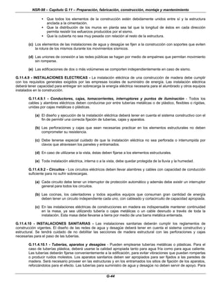 NSR-98 – Capítulo G.11 – Preparación, fabricación, construcción, montaje y mantenimiento
G-44
• Que todos los elementos de la construcción estén debidamente unidos entre sí y la estructura
anclada a la cimentación.
• Que la distribución de los muros en planta sea tal que la longitud de éstos en cada dirección
permita resistir los esfuerzos producidos por el sismo.
• Que la cubierta no sea muy pesada con relación al resto de la estructura.
(c) Los elementos de las instalaciones de agua y desagüe se fijen a la construcción con soportes que eviten
la rotura de los mismos durante los movimientos sísmicos.
(d) Las uniones de conexión a las redes públicas se hagan por medio de empalmes que permitan movimiento
sin romperse.
(e) Las edificaciones de dos o más volúmenes se comporten independientemente en caso de sismo.
G.11.4.9 - INSTALACIONES ELECTRICAS - La instalación eléctrica de una construcción de madera debe cumplir
con los requisitos generales exigidos por las empresas locales de suministro de energía. Las instalación eléctrica
deberá tener capacidad para entregar sin sobrecarga la energía eléctrica necesaria para el alumbrado y otros equipos
instalados en la construcción.
G.11.4.9.1 - Conductores, cajas, tomacorrientes, interruptores y puntos de iluminación - Todos los
cables y alambres eléctricos deben conducirse por entre tuberías metálicas o de plástico, flexibles o rígidas,
unidas por cajas metálicas o plásticas.
(a) El diseño y ejecución de la instalación eléctrica deberá tener en cuenta el sistema constructivo con el
fin de permitir una correcta fijación de tuberías, cajas y aparatos.
(b) Las perforaciones y cajas que sean necesarias practicar en los elementos estructurales no deben
comprometer su resistencia.
(c) Debe tenerse especial cuidado de que la instalación eléctrica no sea perforada o interrumpida por
clavos que atraviesen los paneles y entramados.
(d) En caso de utilizarse a la vista, éstas deben fijarse a los elementos estructurales.
(e) Toda instalación eléctrica, interna o a la vista, debe quedar protegida de la lluvia y la humedad.
G.11.4.9.2 - Circuitos - Los circuitos eléctricos deben llevar alambres y cables con capacidad de conducción
suficiente para no sufrir sobrecargas.
(a) Cada circuito debe tener un interruptor de protección automático y además debe existir un interruptor
general para todos los circuitos.
(b) Las cocinas, los calentadores y todos aquellos equipos que consuman gran cantidad de energía
deben tener un circuito independiente cada uno, con cableado y cortacircuito de capacidad apropiada.
(c) En las instalaciones eléctricas de construcciones en madera es indispensable mantener continuidad
en la masa, ya sea utilizando tubería o cajas metálicas o un cable desnudo a través de toda la
instalación. Esta masa debe llevarse a tierra por medio de una barra metálica enterrada.
G.11.4.10 - INSTALACIONES SANITARIAS - Las instalaciones sanitarias deberán cumplir los reglamentos de
construcción vigentes. El diseño de las redes de agua y desagüe deberá tener en cuenta el sistema constructivo y
estructural. Se tendrá cuidado de no debilitar las secciones de madera estructural con las perforaciones y cajas
necesarias para el paso de las tuberías.
G.11.4.10.1 - Tuberías, aparatos y desagües - Pueden emplearse tuberías metálicas o plásticas. Para el
caso de tuberías plástica, deberá usarse la calidad apropiada tanto para agua fría como para agua caliente.
Las tuberías deberán fijarse convenientemente a la edificación, para evitar vibraciones que puedan romperlas
o producir ruidos molestos. Los aparatos sanitarios deben ser apropiados para ser fijados a las paredes de
madera. Será necesario proveer en las estructuras y en los entramados los sitios de fijación de los aparatos,
reforzándolos para el efecto. Las tuberías para suministro de agua y desagüe no deben servir de apoyo. Para
 