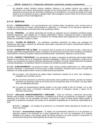 NSR-98 – Capítulo G.11 – Preparación, fabricación, construcción, montaje y mantenimiento
G-45
los desagües podrán utilizarse tuberías metálicas, plásticas o de asbesto cemento que resistan las
vibraciones y los cambios dimensionales naturales en las construcciones con madera y deben fijarse a la
estructura en forma tal que las vibraciones y dilataciones no las deterioren. Los puntos de empate a las redes
externas de los elementos de agua y desagüe deben estar protegidos contra el efecto de los sismos cuando
así lo requiere el Título A del Reglamento.
G.11.5 – MONTAJE
G.11.5.1 - GENERALIDADES - Las recomendaciones aquí incluidas deben considerarse como mínimas para el
montaje de estructuras de madera. Adicionalmente el constructor o el montador de las estructuras aplicarán las
normas de la buena práctica constructiva para evitar accidentes y daños.
G.11.5.2 - PERSONAL - La entidad responsable del montaje se asegurará que los carpinteros armadores tengan
suficiente experiencia, sean dirigidos por un capataz responsable e idóneo y disponga del equipo y herramientas
adecuadas. Todo personal que participe en la operación de montaje deberá estar asegurado por una póliza que lo
ampare por accidentes, invalidez y muerte.
G.11.5.3 - PLANOS DE MONTAJE - Los carpinteros armadores dispondrán de planos que contengan las
indicaciones sobre izaje y ubicación de elementos estructurales, secuencia del armado, arriostramiento definitivo y
precauciones especiales.
G.11.5.4 - SUMINISTRO POR LA OBRA - El constructor dará al armador de la estructura los ejes y cotas para el
montaje. Igualmente entregará listas las bases y anclajes en la estructura de concreto, hará los resanes y suministrará
fuerza eléctrica, andamios completos, espacio de almacenamiento, campamento, vigilancia y vías de acceso.
G.11.5.5 - CARGUE Y DESCARGUE - Las operaciones de cargue y descargue de elementos estructurales deberá
hacerse de tal manera que no se introduzcan esfuerzos indeseables o daños en las superficies y aristas de los
mismos. Las operaciones de izado de elementos estructurales se efectúan con grúas; deberá disponerse de aparejos
y estrobos apropiados, y el diseñador indicará en los planos de montaje los puntos de agarre.
G.11.5.6 - ALMACENAMIENTO - Las piezas de madera, vigas, cerchas, paneles prefabricados, etc., deben apilarse
durante el transporte, y almacenarse en forma tal que no estén sometidos a esfuerzos para los que no hayan sido
diseñados, los cuales pueden producir roturas y/o deformaciones permanentes.
(a) Las piezas y las estructuras de madera deben mantenerse cubiertas de la lluvia, bien ventiladas y
protegidas de la humedad y del sol.
(b) Se recomienda almacenar los elementos estructurales sobre superficies niveladas, provistas de maderas
separadas por distancias cortas de tal manera que la humedad del suelo no los afecte. Las pilas deben
tener una estabilidad adecuada.
(c) Los patios de almacenamiento deberán quedar lo mas cerca posible al sitio de montaje y en la obra
deberán tener área e iluminación suficientes para permitir el manipuleo cómodo y seguro de los
elementos estructurales.
G.11.5.7 - ANCLAJES, ARRIOSTRAMIENTOS Y EMPALMES - Todos los miembros y elementos estructurales
deberán estar anclados, arriostrados, empalmados e instalados de tal forma que garanticen la resistencia y rigidez
necesarias para cumplir con los propósitos del diseño. El personal a cargo de estas labores deberá poseer la
preparación y experiencia necesarias, de acuerdo con la calificación establecida por el constructor responsable de la
obra.
G.11.5.7.1 - Anclajes - Los anclajes de la estructura a la cimentación deben ejecutarse de acuerdo con el
diseño estructural.
G.11.5.7.2 - Arriostramiento temporal - El objetivo del arriostramiento temporal es el de garantizar un
adecuado soporte a los elementos en el plano perpendicular, con el fin de mantenerlos en la posición
señalada en los planos y que puedan resistir las fuerzas sísmicas y de viento durante la construcción. El
arriostramiento temporal es responsabilidad del armador de la estructura.
 