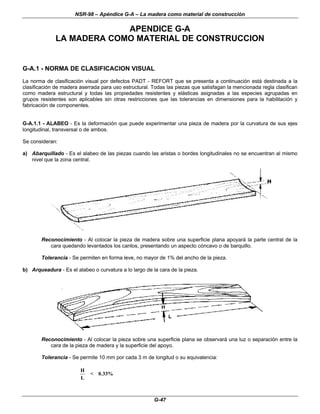 NSR-98 – Apéndice G-A – La madera como material de construcción
G-47
APENDICE G-A
LA MADERA COMO MATERIAL DE CONSTRUCCION
G-A.1 - NORMA DE CLASIFICACION VISUAL
La norma de clasificación visual por defectos PADT - REFORT que se presenta a continuación está destinada a la
clasificación de madera aserrada para uso estructural. Todas las piezas que satisfagan la mencionada regla clasifican
como madera estructural y todas las propiedades resistentes y elásticas asignadas a las especies agrupadas en
grupos resistentes son aplicables sin otras restricciones que las tolerancias en dimensiones para la habilitación y
fabricación de componentes.
G-A.1.1 - ALABEO - Es la deformación que puede experimentar una pieza de madera por la curvatura de sus ejes
longitudinal, transversal o de ambos.
Se consideran:
a) Abarquillado - Es el alabeo de las piezas cuando las aristas o bordes longitudinales no se encuentran al mismo
nivel que la zona central.
Reconocimiento - Al colocar la pieza de madera sobre una superficie plana apoyará la parte central de la
cara quedando levantados los cantos, presentando un aspecto cóncavo o de barquillo.
Tolerancia - Se permiten en forma leve, no mayor de 1% del ancho de la pieza.
b) Arqueadura - Es el alabeo o curvatura a lo largo de la cara de la pieza.
Reconocimiento - Al colocar la pieza sobre una superficie plana se observará una luz o separación entre la
cara de la pieza de madera y la superficie del apoyo.
Tolerancia - Se permite 10 mm por cada 3 m de longitud o su equivalencia:
H
L
< 0 33%
.
 