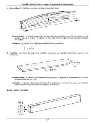 NSR-98 – Apéndice G-A – La madera como material de construcción
G-48
c) Encorvadura - Es el alabeo o curvatura a lo largo del canto de la pieza.
Reconocimiento - Al colocar la pieza sobre una superficie plana se observará una luz o separación entre el
canto de la pieza de madera y la superficie de apoyo. Se ubicará el lugar de mayor distanciamiento para
ser medido.
Tolerancia - Se permite 10 mm por cada 3 m de longitud o su equivalente:
H
L
< 0 33%
.
d) Torcedura - Es el alabeo que se presenta cuando las esquinas de una pieza de madera no se encuentran en el
mismo plano.
Reconocimiento - Al colocar la pieza sobre una superficie plana se observará el levantamiento de una o más
aristas en diferentes secciones.
Tolerancia - Se permite solamente cuando este defecto se presenta en forma muy leve y en una sola arista.
Se permite 10 mm de alabeo para una pieza de 3 m de longitud.
G-A.1.2 - ARISTA FALTANTE
 