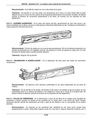 NSR-98 – Apéndice G-A – La madera como material de construcción
G-49
Reconocimiento - Es la falta de madera en una o más aristas de la pieza.
Tolerancia - Se permite en una sola arista. Las dimensiones de la cara y el canto donde falta la arista
deberán ser por lo menos los tres cuartos de las respectivas dimensiones de la sección completa. Se deberá
verificar el esfuerzo de compresión perpendicular a las fibras, de acuerdo con los requisitos de este
Reglamento.
G-A.1.3 - DURAMEN QUEBRADIZO - Es la parte más interior del leño, generalmente de color más oscuro y de
mayor durabilidad que la albura, aunque no está siempre nítidamente diferenciado de ella. Constituye normalmente la
mayor proporción del centro del tronco.
Reconocimiento - Porción de madera en una zona de aproximadamente 100 mm de diámetro adyacente a la
médula caracterizada por una fragilidad anormal. Se presenta en forma de grietas de media luna. Es más
frecuente en árboles viejos y puede presentar deterioro.
Tolerancia - Ninguna. No se permite.
G-A.1.4 - ESCAMADURA O ACEBOLLADURA - Es la separación del leño entre dos anillos de crecimiento
consecutivos.
Reconocimiento - Se observan como escamas superficiales en las caras tangenciales de una pieza de
madera.
Tolerancia - No se permite en las aristas. Se permite en las caras si es paralela al eje de la pieza, de una
profundidad menor a un décimo del espesor y una longitud no mayor de un cuarto de la longitud total. Se
deberá verificar el esfuerzo cortante de acuerdo con los requisitos de este Reglamento.
G-A.1.5 - FALLAS DE COMPRESION - Es la deformación y rotura de las fibras de la madera como resultado de
compresión o flexión excesiva en árboles en pie causados por su propio peso, o por acción del viento. Pueden
producirse además durante las operaciones de corte y apeo de los árboles o por un mal apilado de la madera
aserrada.
Reconocimiento - Se observan en las superficies bien cepilladas de una pieza como arrugas finas
perpendiculares al grano. Estas fallas originan zonas con muy poca o ninguna capacidad mecánica, por lo
 