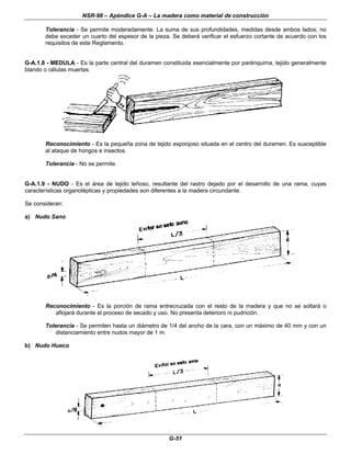 NSR-98 – Apéndice G-A – La madera como material de construcción
G-51
Tolerancia - Se permite moderadamente. La suma de sus profundidades, medidas desde ambos lados, no
debe exceder un cuarto del espesor de la pieza. Se deberá verificar el esfuerzo cortante de acuerdo con los
requisitos de este Reglamento.
G-A.1.8 - MEDULA - Es la parte central del duramen constituida esencialmente por parénquima, tejido generalmente
blando o células muertas.
Reconocimiento - Es la pequeña zona de tejido esponjoso situada en el centro del duramen. Es susceptible
al ataque de hongos e insectos.
Tolerancia - No se permite.
G-A.1.9 - NUDO - Es el área de tejido leñoso, resultante del rastro dejado por el desarrollo de una rama, cuyas
características organolépticas y propiedades son diferentes a la madera circundante.
Se consideran:
a) Nudo Sano
Reconocimiento - Es la porción de rama entrecruzada con el resto de la madera y que no se soltará o
aflojará durante el proceso de secado y uso. No presenta deterioro ni pudrición.
Tolerancia - Se permiten hasta un diámetro de 1/4 del ancho de la cara, con un máximo de 40 mm y con un
distanciamiento entre nudos mayor de 1 m.
b) Nudo Hueco
 