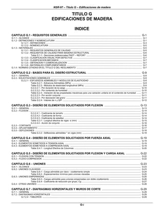 NSR-97 – Título G – Edificaciones de madera
G-i
TITULO G
EDIFICACIONES DE MADERA
INDICE
CAPITULO G.1 - REQUISITOS GENERALES .............................................................................................. G-1
G.1.1 – ALCANCE ................................................................................................................................................................................................. G-1
G.1.2 - DEFINICIONES Y NOMENCLATURA ...................................................................................................................................................... G-1
G.1.2.1 - DEFINICIONES ...................................................................................................................................................................... G-3
G.1.2.2 - NOMENCLATURA ................................................................................................................................................................. G-5
G.1.3 – MATERIALES ........................................................................................................................................................................................... G-5
G.1.3.1 - REQUISITOS GENERALES DE CALIDAD .......................................................................................................................... G-5
G.1.3.2 - REQUISITOS DE CALIDAD PARA MADERA ESTRUCTURAL ......................................................................................... G-6
Tabla G.1-1 - Secciones preferenciales PADT – REFORT ................................................................................................ G-6
G.1.3.3 - CLASIFICACION VISUAL POR DEFECTOS ....................................................................................................................... G-7
G.1.3.4 - CLASIFICACION MECANICA ............................................................................................................................................... G-7
G.1.3.5 - OBTENCION Y COMERCIALIZACION ................................................................................................................................ G-7
G.1.3.6 - MATERIALES COMPLEMENTARIOS .................................................................................................................................. G-7
G.1.4 - NORMAS CITADAS EN EL TITULO G DEL REGLAMENTO ................................................................................................................. G-7
CAPITULO G.2 - BASES PARA EL DISEÑO ESTRUCTURAL ..................................................................... G-9
G.2.1 – GENERAL ................................................................................................................................................................................................. G-9
G.2.2 - SOLICITACIONES ADMISIBLES ............................................................................................................................................................. G-9
G.2.2.1 - ESFUERZOS ADMISIBLES Y MODULOS DE ELASTICIDAD ........................................................................................... G-9
Tabla G.2.1 - Esfuerzos Admisibles (MPa) ......................................................................................................................... G-9
Tabla G.2.2 - Módulos de elasticidad longitudinal (MPa) ................................................................................................... G-9
G.2.2.2.1 - Por duración de la carga .................................................................................................................................. G-10
G.2.2.2.2 - Por contenido de humedad .............................................................................................................................. G-10
Tabla G.2.3 - Variación de las propiedades mecánicas para una variación unitaria en el contenido de humedad ....... G-11
G.2.2.2.3 - Por acción conjunta .......................................................................................................................................... G-11
G.2.2.2.4 - Por desviación del grano ................................................................................................................................. G-11
Tabla G.2.4 - Valores de n y Q/P ....................................................................................................................................... G-12
CAPITULO G.3 - DISEÑO DE ELEMENTOS SOLICITADOS POR FLEXION .............................................. G-13
G.3.1 – GENERAL ............................................................................................................................................................................................... G-13
G.3.2 – FLEXION ................................................................................................................................................................................................. G-14
G.3.2.4.1 - Coeficiente de tamaño ..................................................................................................................................... G-14
G.3.2.4.2 - Coeficiente de forma ........................................................................................................................................ G-14
G.3.2.4.3 - Coeficiente de esbeltez .................................................................................................................................... G-14
Tabla G.3.1 - Longitud efectiva de vigas e (mm) ............................................................................................................ G-15
G.3.2.4.4 - Acción de conjunto ........................................................................................................................................... G-16
G.3.3 – CORTANTE ............................................................................................................................................................................................ G-16
G.3.4 – APLASTAMIENTO .................................................................................................................................................................................. G-17
G.3.5 – DEFLEXIONES ....................................................................................................................................................................................... G-18
Tabla G.3.2 - Deflexiones admisibles * en vigas (mm) ..................................................................................................... G-18
CAPITULO G.4 - DISEÑO DE ELEMENTOS SOLICITADOS POR FUERZA AXIAL .................................... G-19
G.4.1 – GENERAL ............................................................................................................................................................................................... G-19
G.4.2 - ELEMENTOS SOMETIDOS A TENSION AXIAL ................................................................................................................................... G-19
G.4.3 - ELEMENTOS SOMETIDOS A COMPRESION AXIAL .......................................................................................................................... G-19
Tabla G.4.1 - Longitud Efectiva de Columnas ................................................................................................................... G-20
CAPITULO G.5 - DISEÑO DE ELEMENTOS SOLICITADOS POR FLEXION Y CARGA AXIAL .................. G-22
G.5.1 – FLEXION CON TENSION ...................................................................................................................................................................... G-22
G.5.2 – FLEXO-COMPRESION .......................................................................................................................................................................... G-22
CAPITULO G.6 – UNIONES ......................................................................................................................... G-23
G.6.1 – ALCANCE ............................................................................................................................................................................................... G-23
G.6.2 - UNIONES CLAVADAS ............................................................................................................................................................................ G-23
Tabla G.6.1 - Carga admisible por clavo - cizallamiento simple ....................................................................................... G-24
Tabla G.6.2 - Espaciamientos mínimos para uniones clavadas ....................................................................................... G-25
G.6.3 - UNIONES EMPERNADAS ...................................................................................................................................................................... G-25
Tabla G.6.3 - Cargas admisible para uniones empernadas con doble cizallamiento ...................................................... G-26
Tabla G.6.4 - Coeficiente de reducción por grupo, Cg ...................................................................................................... G-27
G.6.4 - OTRAS UNIONES ................................................................................................................................................................................... G-28
CAPITULO G.7 - DIAFRAGMAS HORIZONTALES Y MUROS DE CORTE ................................................. G-29
G.7.1 – GENERAL ............................................................................................................................................................................................... G-29
G.7.2 - DIAFRAGMAS HORIZONTALES ........................................................................................................................................................... G-29
G.7.2.4 - TABLEROS .......................................................................................................................................................................... G-29
 