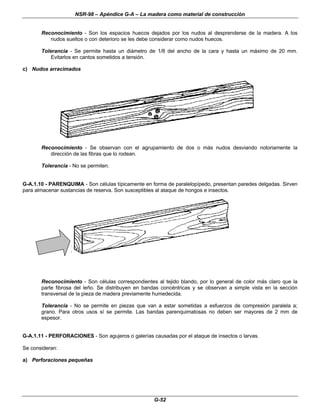 NSR-98 – Apéndice G-A – La madera como material de construcción
G-52
Reconocimiento - Son los espacios huecos dejados por los nudos al desprenderse de la madera. A los
nudos sueltos o con deterioro se les debe considerar como nudos huecos.
Tolerancia - Se permite hasta un diámetro de 1/8 del ancho de la cara y hasta un máximo de 20 mm.
Evitarlos en cantos sometidos a tensión.
c) Nudos arracimados
Reconocimiento - Se observan con el agrupamiento de dos o más nudos desviando notoriamente la
dirección de las fibras que lo rodean.
Tolerancia - No se permiten.
G-A.1.10 - PARENQUIMA - Son células típicamente en forma de paralelopípedo, presentan paredes delgadas. Sirven
para almacenar sustancias de reserva. Son susceptibles al ataque de hongos e insectos.
Reconocimiento - Son células correspondientes al tejido blando, por lo general de color más claro que la
parte fibrosa del leño. Se distribuyen en bandas concéntricas y se observan a simple vista en la sección
transversal de la pieza de madera previamente humedecida.
Tolerancia - No se permite en piezas que van a estar sometidas a esfuerzos de compresión paralela a;
grano. Para otros usos sí se permite. Las bandas parenquimatosas no deben ser mayores de 2 mm de
espesor.
G-A.1.11 - PERFORACIONES - Son agujeros o galerías causadas por el ataque de insectos o larvas.
Se consideran:
a) Perforaciones pequeñas
 