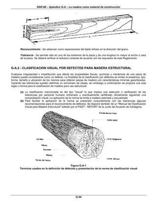 NSR-98 – Apéndice G-A – La madera como material de construcción
G-54
Reconocimiento - Se observan como separaciones del tejido leñoso en la dirección del grano.
Tolerancia - Se permite sólo en uno de los extremos de la pieza y de una longitud no mayor al ancho o cara
de la pieza. Se deberá verificar el esfuerzo cortante de acuerdo con los requisitos de este Reglamento.
G-A.2 - CLASIFICACION VISUAL POR DEFECTOS PARA MADERA ESTRUCTURAL
Cualquier irregularidad o imperfección que afecta las propiedades físicas, químicas y mecánicas de una pieza de
madera puede considerarse como un defecto. La finalidad de la clasificación por defectos es limitar la presencia, tipo,
forma, tamaño y ubicación de los mismos para obtener piezas de madera con características mínimas garantizadas.
Variando las tolerancias pueden definirse un sinnúmero de clases, sin embargo a continuación se propone una sola
regla o norma para la clasificación de madera para uso estructural.
(a) La clasificación mencionada es del tipo "visual" lo que implica una selección o verificación de las
tolerancias por personal humano entrenado y eventualmente certificado oficialmente siguiendo una
comprobación visual. La aplicación de la norma se limita a madera aserrada y escuadrada.
(b) Para facilitar la aplicación de la norma se presentan conjuntamente con las tolerancias algunas
recomendaciones para el reconocimiento de defectos. Se dispone también de un "Manual de Clasificación
Visual para Madera Estructural" editado por el PADT - REFORT de la Junta del Acuerdo de Cartagena.
Figura G-A-1
Términos usados en la definición de defectos y presentación de la norma de clasificación visual
 