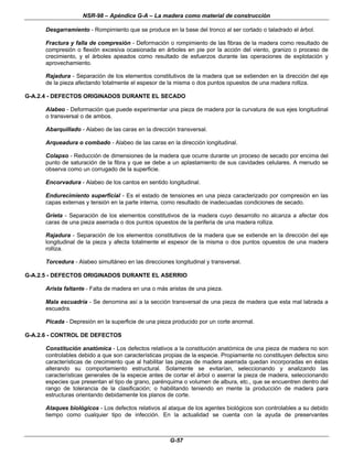 NSR-98 – Apéndice G-A – La madera como material de construcción
G-57
Desgarramiento - Rompimiento que se produce en la base del tronco al ser cortado o taladrado el árbol.
Fractura y falla de compresión - Deformación o rompimiento de las fibras de la madera como resultado de
compresión o flexión excesiva ocasionada en árboles en pie por la acción del viento, granizo o proceso de
crecimiento, y el árboles apeados como resultado de esfuerzos durante las operaciones de explotación y
aprovechamiento.
Rajadura - Separación de los elementos constitutivos de la madera que se extienden en la dirección del eje
de la pieza afectando totalmente el espesor de la misma o dos puntos opuestos de una madera rolliza.
G-A.2.4 - DEFECTOS ORIGINADOS DURANTE EL SECADO
Alabeo - Deformación que puede experimentar una pieza de madera por la curvatura de sus ejes longitudinal
o transversal o de ambos.
Abarquillado - Alabeo de las caras en la dirección transversal.
Arqueadura o combado - Alabeo de las caras en la dirección longitudinal.
Colapso - Reducción de dimensiones de la madera que ocurre durante un proceso de secado por encima del
punto de saturación de la fibra y que se debe a un aplastamiento de sus cavidades celulares. A menudo se
observa como un corrugado de la superficie.
Encorvadura - Alabeo de los cantos en sentido longitudinal.
Endurecimiento superficial - Es el estado de tensiones en una pieza caracterizado por compresión en las
capas externas y tensión en la parte interna, como resultado de inadecuadas condiciones de secado.
Grieta - Separación de los elementos constitutivos de la madera cuyo desarrollo no alcanza a afectar dos
caras de una pieza aserrada o dos puntos opuestos de la periferia de una madera rolliza.
Rajadura - Separación de los elementos constitutivos de la madera que se extiende en la dirección del eje
longitudinal de la pieza y afecta totalmente el espesor de la misma o dos puntos opuestos de una madera
rolliza.
Torcedura - Alabeo simultáneo en las direcciones longitudinal y transversal.
G-A.2.5 - DEFECTOS ORIGINADOS DURANTE EL ASERRIO
Arista faltante - Falta de madera en una o más aristas de una pieza.
Mala escuadría - Se denomina así a la sección transversal de una pieza de madera que esta mal labrada a
escuadra.
Picada - Depresión en la superficie de una pieza producido por un corte anormal.
G-A.2.6 - CONTROL DE DEFECTOS
Constitución anatómica - Los defectos relativos a la constitución anatómica de una pieza de madera no son
controlables debido a que son características propias de la especie. Propiamente no constituyen defectos sino
características de crecimiento que al habilitar las piezas de madera aserrada quedan incorporadas en éstas
alterando su comportamiento estructural. Solamente se evitarían, seleccionando y analizando las
características generales de la especie antes de cortar el árbol o aserrar la pieza de madera, seleccionando
especies que presentan el tipo de grano, parénquima o volumen de albura, etc., que se encuentren dentro del
rango de tolerancia de la clasificación; o habilitando teniendo en mente la producción de madera para
estructuras orientando debidamente los planos de corte.
Ataques biológicos - Los defectos relativos al ataque de los agentes biológicos son controlables a su debido
tiempo como cualquier tipo de infección. En la actualidad se cuenta con la ayuda de preservantes
 