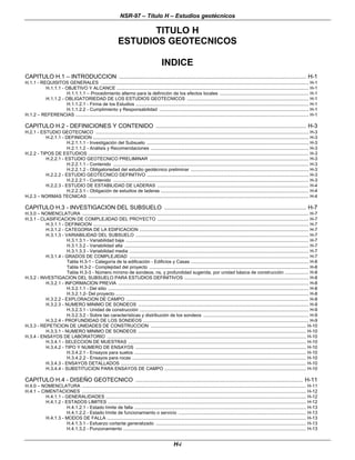 NSR-97 – Título H – Estudios geotécnicos
H-i
TITULO H
ESTUDIOS GEOTECNICOS
INDICE
CAPITULO H.1 – INTRODUCCION ................................................................................................................ H-1
H.1.1 - REQUISITOS GENERALES ...................................................................................................................................................................... H-1
H.1.1.1 - OBJETIVO Y ALCANCE ......................................................................................................................................................... H-1
H.1.1.1.1 – Procedimiento alterno para la definición de los efectos locales ....................................................................... H-1
H.1.1.2 - OBLIGATORIEDAD DE LOS ESTUDIOS GEOTECNICOS ................................................................................................. H-1
H.1.1.2.1 - Firma de los Estudios .......................................................................................................................................... H-1
H.1.1.2.2 - Cumplimiento y Responsabilidad ....................................................................................................................... H-1
H.1.2 – REFERENCIAS .......................................................................................................................................................................................... H-1
CAPITULO H.2 - DEFINICIONES Y CONTENIDO .......................................................................................... H-3
H.2.1 - ESTUDIO GEOTECNICO .......................................................................................................................................................................... H-3
H.2.1.1 - DEFINICION ............................................................................................................................................................................ H-3
H.2.1.1.1 - Investigación del Subsuelo ................................................................................................................................. H-3
H.2.1.1.2 - Análisis y Recomendaciones .............................................................................................................................. H-3
H.2.2 - TIPOS DE ESTUDIOS ................................................................................................................................................................................ H-3
H.2.2.1 - ESTUDIO GEOTECNICO PRELIMINAR ............................................................................................................................... H-3
H.2.2.1.1 - Contenido ............................................................................................................................................................ H-3
H.2.2.1.2 - Obligatoriedad del estudio geotécnico preliminar .............................................................................................. H-3
H.2.2.2 - ESTUDIO GEOTECNICO DEFINITIVO ................................................................................................................................. H-3
H.2.2.2.1 - Contenido ............................................................................................................................................................ H-3
H.2.2.3 - ESTUDIO DE ESTABILIDAD DE LADERAS ......................................................................................................................... H-4
H.2.2.3.1 - Obligación de estudios de laderas ...................................................................................................................... H-4
H.2.3 – NORMAS TECNICAS ................................................................................................................................................................................ H-4
CAPITULO H.3 - INVESTIGACION DEL SUBSUELO ..................................................................................... H-7
H.3.0 – NOMENCLATURA ..................................................................................................................................................................................... H-7
H.3.1 - CLASIFICACION DE COMPLEJIDAD DEL PROYECTO ......................................................................................................................... H-7
H.3.1.1 - DEFINICION ............................................................................................................................................................................ H-7
H.3.1.2 - CATEGORIA DE LA EDIFICACION ....................................................................................................................................... H-7
H.3.1.3 - VARIABILIDAD DEL SUBSUELO .......................................................................................................................................... H-7
H.3.1.3.1 - Variabilidad baja .................................................................................................................................................. H-7
H.3.1.3.2 - Variabilidad alta ................................................................................................................................................... H-7
H.3.1.3.3 - Variabilidad media ............................................................................................................................................... H-7
H.3.1.4 - GRADOS DE COMPLEJIDAD ............................................................................................................................................... H-7
Tabla H.3-1 - Categoría de la edificación - Edificios y Casas .............................................................................................. H-8
Tabla H.3-2 - Complejidad del proyecto ............................................................................................................................... H-8
Tabla H.3-3 - Número mínimo de sondeos, ns, y profundidad sugerida, por unidad básica de construcción ................... H-8
H.3.2 - INVESTIGACION DEL SUBSUELO PARA ESTUDIOS DEFINITIVOS ................................................................................................... H-8
H.3.2.1 - INFORMACION PREVIA ........................................................................................................................................................ H-8
H.3.2.1.1 - Del sitio ................................................................................................................................................................ H-8
H.3.2.1.2- Del proyecto .......................................................................................................................................................... H-8
H.3.2.2 - EXPLORACION DE CAMPO .................................................................................................................................................. H-8
H.3.2.3 - NUMERO MINIMO DE SONDEOS ........................................................................................................................................ H-9
H.3.2.3.1 - Unidad de construcción ....................................................................................................................................... H-9
H.3.2.3.2 - Sobre las características y distribución de los sondeos .................................................................................... H-9
H.3.2.4 - PROFUNDIDAD DE LOS SONDEOS .................................................................................................................................... H-9
H.3.3 - REPETICION DE UNIDADES DE CONSTRUCCION ............................................................................................................................ H-10
H.3.3.1 - NUMERO MINIMO DE SONDEOS ...................................................................................................................................... H-10
H.3.4 - ENSAYOS DE LABORATORIO ............................................................................................................................................................... H-10
H.3.4.1 - SELECCION DE MUESTRAS .............................................................................................................................................. H-10
H.3.4.2 - TIPO Y NUMERO DE ENSAYOS ........................................................................................................................................ H-10
H.3.4.2.1 - Ensayos para suelos ......................................................................................................................................... H-10
H.3.4.2.2 - Ensayos para rocas ........................................................................................................................................... H-10
H.3.4.3 - ENSAYOS DETALLADOS .................................................................................................................................................... H-10
H.3.4.4 - SUBSTITUCION PARA ENSAYOS DE CAMPO ................................................................................................................. H-10
CAPITULO H.4 - DISEÑO GEOTECNICO .................................................................................................... H-11
H.4.0 – NOMENCLATURA ................................................................................................................................................................................... H-11
H.4.1 – CIMENTACIONES ................................................................................................................................................................................... H-12
H.4.1.1 - GENERALIDADES ................................................................................................................................................................ H-12
H.4.1.2 - ESTADOS LIMITES .............................................................................................................................................................. H-12
H.4.1.2.1 - Estado límite de falla ......................................................................................................................................... H-13
H.4.1.2.2 - Estado límite de funcionamiento o servicio ...................................................................................................... H-13
H.4.1.3 - MODOS DE FALLA ............................................................................................................................................................... H-13
H.4.1.3.1 - Esfuerzo cortante generalizado ........................................................................................................................ H-13
H.4.1.3.2 - Punzonamiento .................................................................................................................................................. H-13
 