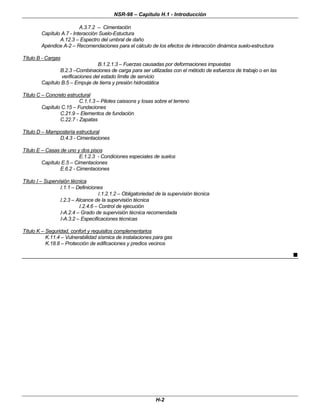 NSR-98 – Capítulo H.1 - Introducción
H-2
A.3.7.2 – Cimentación
Capítulo A.7 - Interacción Suelo-Estuctura
A.12.3 – Espectro del umbral de daño
Apéndice A-2 – Recomendaciones para el cálculo de los efectos de interacción dinámica suelo-estructura
Título B - Cargas
B.1.2.1.3 – Fuerzas causadas por deformaciones impuestas
B.2.3 –Combinaciones de carga para ser utilizadas con el método de esfuerzos de trabajo o en las
verificaciones del estado límite de servicio
Capítulo B.5 – Empuje de tierra y presión hidrostática
Título C – Concreto estructural
C.1.1.3 – Pilotes caissons y losas sobre el terreno
Capítulo C.15 – Fundaciones
C.21.9 – Elementos de fundación
C.22.7 - Zapatas
Título D – Mampostería estructural
D.4.3 - Cimentaciones
Título E – Casas de uno y dos pisos
E.1.2.3 - Condiciones especiales de suelos
Capítulo E.5 – Cimentaciones
E.6.2 - Cimentaciones
Título I – Supervisión técnica
I.1.1 – Definiciones
I.1.2.1.2 – Obligatoriedad de la supervisión técnica
I.2.3 – Alcance de la supervisión técnica
I.2.4.6 – Control de ejecución
I-A.2.4 – Grado de supervisión técnica recomendada
I-A.3.2 – Especificaciones técnicas
Título K – Seguridad, confort y requisitos complementarios
K.11.4 – Vulnerabilidad sísmica de instalaciones para gas
K.18.8 – Protección de edificaciones y predios vecinos
n
 