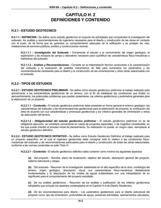 NSR-98 – Capítulo H.2 – Definiciones y contenido
H-3
CAPITULO H. 2
DEFINICIONES Y CONTENIDO
H.2.1 - ESTUDIO GEOTECNICO
H.2.1.1 - DEFINICION - Se define como estudio geotécnico el conjunto de actividades que comprenden la investigación del
subsuelo, los análisis y recomendaciones de ingeniería necesarios para el diseño y construcción de las obras en contacto
con el suelo, de tal forma que se garantice un comportamiento adecuado de la edificación y se protejan las vías,
instalaciones de servicios públicos, predios y construcciones vecinas.
H.2.1.1.1 - Investigación del Subsuelo - Comprende el estudio y el conocimiento del origen geológico, la
exploración y los ensayos de campo y laboratorio necesario para cuantificar las características físico-mecánicas e
hidráulicas del subsuelo.
H.2.1.1.2 - Análisis y Recomendaciones - Consiste en la interpretación técnica conducente a la caracterización
del subsuelo y la evaluación de posibles mecanismos de falla para suministrar los parámetros y las
recomendaciones necesarias para el diseño y la construcción de las cimentaciones y otras obras relacionadas con
el subsuelo.
H.2.2 - TIPOS DE ESTUDIOS
H.2.2.1 - ESTUDIO GEOTECNICO PRELIMINAR - Se define como estudio geotécnico preliminar el trabajo realizado para
aproximarse a las características geotécnicas de un terreno, con el fin de establecer las condiciones que limitan su
aprovechamiento, los potenciales problemas que puedan presentarse, los criterios geotécnicos y parámetros generales para
la elaboración de un proyecto.
H.2.2.1.1 - Contenido - El estudio geotécnico preliminar debe presentar en forma general el entorno geológico, las
características del subsuelo y las recomendaciones geotécnicas para la elaboración de proyecto, la zonificación del
área de acuerdo con sus características y amenazas geotécnicas y los criterios generales de cimentación y obras
de adecuación del terreno.
H.2.2.1.2 - Obligatoriedad del estudio geotécnico preliminar - El estudio geotécnico preliminar no es de
obligatoria ejecución; se considera conveniente en casos de proyectos especiales, o de magnitud considerable, en
los que puede orientar el proceso inicial de planeamiento. Su realización no puede, en ningún caso, reemplazar al
estudio geotécnico definitivo
H.2.2.2 - ESTUDIO GEOTECNICO DEFINITIVO - Se define como Estudio Geotécnico Definitivo el trabajo realizado para
un proyecto específico, en el cual el ingeniero geotecnista debe consignar todo lo relativo a las condiciones físico-
mecánicas del subsuelo y las recomendaciones particulares para el diseño y construcción de todas las obras relacionadas,
conforme a las normas contenidas en este Título H.
H.2.2.2.1 - Contenido - El estudio geotécnico definitivo debe contener como mínimo los siguientes aspectos:
(a) Del proyecto - Nombre, plano de localización, objetivo del estudio, descripción general del proyecto,
sistema estructural y cargas.
(b) Del subsuelo - Resumen de la investigación adelantada en el sitio específico de la obra, morfología del
terreno, origen geológico, descripción visual, sus características físico-mecánicas debidamente
fundamentadas y la descripción de los niveles de aguas subterráneas con una interpretación de su
significado para el comportamiento del proyecto estudiado.
(c) De los análisis geotécnicos - Resumen de los análisis y justificación de los criterios geotécnicos
adoptados que incluyan los aspectos contemplados en el Capítulo H.4 de Diseño Geotécnico.
(d) De las recomendaciones para diseño - Los parámetros geotécnicos para el diseño estructural del
proyecto como: tipo de cimentación, profundidad de apoyo, presiones admisibles, asentamientos calculados,
 