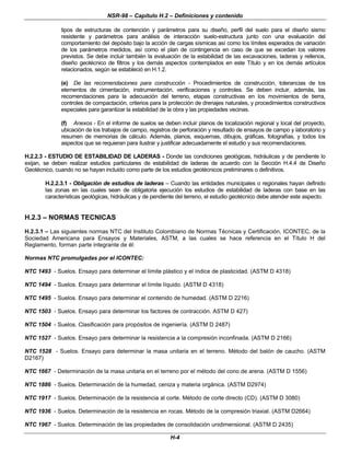 NSR-98 – Capítulo H.2 – Definiciones y contenido
H-4
tipos de estructuras de contención y parámetros para su diseño, perfil del suelo para el diseño sismo
resistente y parámetros para análisis de interacción suelo-estructura junto con una evaluación del
comportamiento del depósito bajo la acción de cargas sísmicas así como los límites esperados de variación
de los parámetros medidos, así como el plan de contingencia en caso de que se excedan los valores
previstos. Se debe incluir también la evaluación de la estabilidad de las excavaciones, laderas y rellenos,
diseño geotécnico de filtros y los demás aspectos contemplados en este Título y en los demás artículos
relacionados, según se estableció en H.1.2.
(e) De las recomendaciones para construcción - Procedimientos de construcción, tolerancias de los
elementos de cimentación, instrumentación, verificaciones y controles. Se deben incluir, además, las
recomendaciones para la adecuación del terreno, etapas constructivas en los movimientos de tierra,
controles de compactación, criterios para la protección de drenajes naturales, y procedimientos constructivos
especiales para garantizar la estabilidad de la obra y las propiedades vecinas.
(f) Anexos - En el informe de suelos se deben incluir planos de localización regional y local del proyecto,
ubicación de los trabajos de campo, registros de perforación y resultado de ensayos de campo y laboratorio y
resumen de memorias de cálculo. Además, planos, esquemas, dibujos, gráficas, fotografías, y todos los
aspectos que se requieran para ilustrar y justificar adecuadamente el estudio y sus recomendaciones.
H.2.2.3 - ESTUDIO DE ESTABILIDAD DE LADERAS - Donde las condiciones geológicas, hidráulicas y de pendiente lo
exijan, se deben realizar estudios particulares de estabilidad de laderas de acuerdo con la Sección H.4.4 de Diseño
Geotécnico, cuando no se hayan incluido como parte de los estudios geotécnicos preliminares o definitivos.
H.2.2.3.1 - Obligación de estudios de laderas – Cuando las entidades municipales o regionales hayan definido
las zonas en las cuales sean de obligatoria ejecución los estudios de estabilidad de laderas con base en las
características geológicas, hidráulicas y de pendiente del terreno, el estudio geotécnico debe atender este aspecto.
H.2.3 – NORMAS TECNICAS
H.2.3.1 – Las siguientes normas NTC del Instituto Colombiano de Normas Técnicas y Certificación, ICONTEC, de la
Sociedad Americana para Ensayos y Materiales, ASTM, a las cuales se hace referencia en el Título H del
Reglamento, forman parte integrante de él:
Normas NTC promulgadas por el ICONTEC:
NTC 1493 - Suelos. Ensayo para determinar el límite plástico y el índice de plasticidad. (ASTM D 4318)
NTC 1494 - Suelos. Ensayo para determinar el límite líquido. (ASTM D 4318)
NTC 1495 - Suelos. Ensayo para determinar el contenido de humedad. (ASTM D 2216)
NTC 1503 - Suelos. Ensayo para determinar los factores de contracción. ASTM D 427)
NTC 1504 - Suelos. Clasificación para propósitos de ingeniería. (ASTM D 2487)
NTC 1527 - Suelos. Ensayo para determinar la resistencia a la compresión inconfinada. (ASTM D 2166)
NTC 1528 - Suelos. Ensayo para determinar la masa unitaria en el terreno. Método del balón de caucho. (ASTM
D2167)
NTC 1667 - Determinación de la masa unitaria en el terreno por el método del cono de arena. (ASTM D 1556)
NTC 1886 - Suelos. Determinación de la humedad, ceniza y materia orgánica. (ASTM D2974)
NTC 1917 - Suelos. Determinación de la resistencia al corte. Método de corte directo (CD). (ASTM D 3080)
NTC 1936 - Suelos. Determinación de la resistencia en rocas. Método de la compresión triaxial. (ASTM D2664)
NTC 1967 - Suelos. Determinación de las propiedades de consolidación unidimensional. (ASTM D 2435)
 