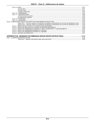 NSR-97 – Título G – Edificaciones de madera
G-iii
G-A.1.9 - NUDO .................................................................................................................................................................................. G-51
a) Nudo Sano ...................................................................................................................................................................... G-51
b) Nudo Hueco .................................................................................................................................................................... G-51
c) Nudos arracimados ........................................................................................................................................................ G-52
G-A.1.10 - PARENQUIMA .................................................................................................................................................................. G-52
G-A.1.11 - PERFORACIONES ........................................................................................................................................................... G-52
a) Perforaciones pequeñas ................................................................................................................................................ G-52
b) Perforaciones grandes ................................................................................................................................................... G-53
G-A.1.12 - PUDRICION ...................................................................................................................................................................... G-53
G-A.1.13 - RAJADURAS ..................................................................................................................................................................... G-53
G-A.2 - CLASIFICACION VISUAL POR DEFECTOS PARA MADERA ESTRUCTURAL ................................................................................ G-54
Figura G-A-1 - Términos usados en la definición de defectos y presentación de la norma de clasificación visual ....... G-54
Figura G-A-2 - Términos usados en la definición de defectos y presentación de la norma de clasificación visual ....... G-55
G-A.2.1 - DEFECTOS RELATIVOS A LA CONSTITUCION ANATOMICA ...................................................................................... G-55
G-A.2.2 - DEFECTOS RELATIVOS AL ATAQUE DE AGENTES BIOLOGICOS ............................................................................ G-56
G-A.2.3 - DEFECTOS ORIGINADOS DURANTE EL APEO, TRANSPORTE Y ALMACENAMIENTO .......................................... G-56
G-A.2.4 - DEFECTOS ORIGINADOS DURANTE EL SECADO ....................................................................................................... G-57
G-A.2.5 - DEFECTOS ORIGINADOS DURANTE EL ASERRIO ...................................................................................................... G-57
G-A.2.6 - CONTROL DE DEFECTOS ................................................................................................................................................ G-57
APENDICE G-B - MADERAS COLOMBIANAS SEGUN GRUPO ESTRUCTURAL ...................................... G-59
G-B.1 – CLASIFICACION ESTRUCTURAL ....................................................................................................................................................... G-59
Tabla G-B-1 - Maderas colombianas según grupo estructural ......................................................................................... G-59
 