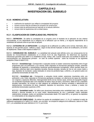NSR-98 – Capítulo H.3 – Investigación del subsuelo
H-7
CAPITULO H.3
INVESTIGACION DEL SUBSUELO
H.3.0 - NOMENCLATURA
r = coeficiente de repetición que refleja la complejidad del proyecto
ns = número mínimo total de sondeos por proyecto de construcción
nt = número total de perforaciones por ejecutar en el estudio definitivo
nu = número total de repeticiones de la unidad básica
H.3.1 - CLASIFICACION DE COMPLEJIDAD DEL PROYECTO
H.3.1.1 - DEFINICION - Se define la complejidad de un proyecto como el resultado de la aplicación de dos criterios
concomitantes, el uno dependiente de la categoría de la edificación que se intenta, y el segundo dependiente de la
variabilidad del subsuelo sobre el que ésta se apoyará.
H.3.1.2 - CATEGORIA DE LA EDIFICACION - La categoría de la edificación se califica como normal, intermedia, alta y
especial, en dos grandes grupos - edificios y casas - según el área del lote implicado, la altura de la edificación y el número
de repeticiones. Véase a este respecto la tabla H.3-1.
H.3.1.3 - VARIABILIDAD DEL SUBSUELO - La variabilidad del subsuelo está definida como una consecuencia de los
estudios de microzonificación establecidos en el artículo A.2.9 de este Reglamento. Se determinan las siguientes
indicaciones generales para definir si la variabilidad es baja, media o alta. Cuando exista para una localidad el estudio de
microzonificación sus disposiciones primarán - en caso de conflicto aparente - sobre las incluídas en los siguientes
parágrafos (Véase la tabla H.3-2)
H.3.1.3.1 - Variabilidad baja - Corresponden a subsuelos donde no existen variaciones importantes entre el lugar
programado para una perforación y sus vecinas. Están originados en formaciones geológicas simples, presentan
materiales de espesores y características mecánicas aproximadamente homogéneas, cubren grandes áreas con
materiales uniformes tales como depósitos lacustres, llanuras aluviales, terrazas de ríos en sus cursos medio a
bajo, depósitos de inundación, suelos residuales en zonas de pendiente baja y uniforme, y en general suelos con
pendientes transversales de hasta 10%.
H.3.1.3.2 - Variabilidad alta - Corresponde a subsuelos donde existen variaciones importantes entre una
perforación y otra. Están originadas en formaciones geológicas complejas, con alternancia de capas de materiales
con orígenes y espesores diferentes, heterogeneidad dentro de las mismas capas, terrenos de topografía irregular
con accidentes importantes tales como depósitos de ladera, flujos de lodos y escombros, deltas de ríos y depósitos
aluviales intercalados. Se incluyen en esta categoría de variabilidad los terrenos sometidos a alteraciones por
deslizamientos, movimientos de tierra, botaderos, depósitos de escombros, minas y canteras, y suelos con
pendientes transversales superiores a 50%.
H.3.1.3.3 - Variabilidad media - Se define para situaciones intermedias entre variabilidad baja y alta, tales como
terrazas y llanuras aluviales en su curso medio, desembocaduras de ríos y quebradas, suelos residuales
relativamente complejos, suelos con pendientes transversales desde 10% hasta 50% y, en general, los depósitos
no contemplados en las categorías anteriores.
H.3.1.4 - GRADOS DE COMPLEJIDAD - Se definen los grados de complejidad como I, II, III y IV mediante la matriz de
calificación expresada en la Tabla H.3-2, donde - por una parte - se compara la categoría de la edificación, dada en la Tabla
H.3-1, y la variabilidad del suelo definida en H.3.1.3, por la otra.
Tabla H.3-1
 