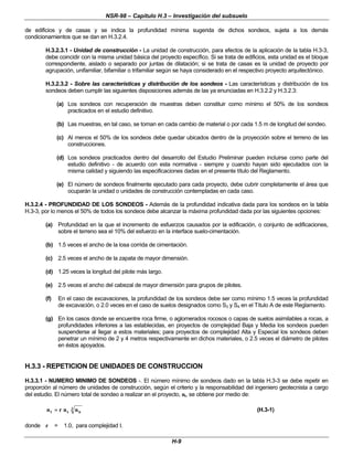 NSR-98 – Capítulo H.3 – Investigación del subsuelo
H-9
de edificios y de casas y se indica la profundidad mínima sugerida de dichos sondeos, sujeta a los demás
condicionamientos que se dan en H.3.2.4.
H.3.2.3.1 - Unidad de construcción - La unidad de construcción, para efectos de la aplicación de la tabla H.3-3,
debe coincidir con la misma unidad básica del proyecto específico. Si se trata de edificios, esta unidad es el bloque
correspondiente, aislado o separado por juntas de dilatación; si se trata de casas es la unidad de proyecto por
agrupación, unifamiliar, bifamiliar o trifamiliar según se haya considerado en el respectivo proyecto arquitectónico.
H.3.2.3.2 - Sobre las características y distribución de los sondeos - Las características y distribución de los
sondeos deben cumplir las siguientes disposiciones además de las ya enunciadas en H.3.2.2 y H.3.2.3:
(a) Los sondeos con recuperación de muestras deben constituir como mínimo el 50% de los sondeos
practicados en el estudio definitivo.
(b) Las muestras, en tal caso, se toman en cada cambio de material o por cada 1.5 m de longitud del sondeo.
(c) Al menos el 50% de los sondeos debe quedar ubicados dentro de la proyección sobre el terreno de las
construcciones.
(d) Los sondeos practicados dentro del desarrollo del Estudio Preliminar pueden incluirse como parte del
estudio definitivo - de acuerdo con esta normativa - siempre y cuando hayan sido ejecutados con la
misma calidad y siguiendo las especificaciones dadas en el presente título del Reglamento.
(e) El número de sondeos finalmente ejecutado para cada proyecto, debe cubrir completamente el área que
ocuparán la unidad o unidades de construcción contempladas en cada caso.
H.3.2.4 - PROFUNDIDAD DE LOS SONDEOS - Además de la profundidad indicativa dada para los sondeos en la tabla
H.3-3, por lo menos el 50% de todos los sondeos debe alcanzar la máxima profundidad dada por las siguientes opciones:
(a) Profundidad en la que el incremento de esfuerzos causados por la edificación, o conjunto de edificaciones,
sobre el terreno sea el 10% del esfuerzo en la interface suelo-cimentación.
(b) 1.5 veces el ancho de la losa corrida de cimentación.
(c) 2.5 veces el ancho de la zapata de mayor dimensión.
(d) 1.25 veces la longitud del pilote más largo.
(e) 2.5 veces el ancho del cabezal de mayor dimensión para grupos de pilotes.
(f) En el caso de excavaciones, la profundidad de los sondeos debe ser como mínimo 1.5 veces la profundidad
de excavación, o 2.0 veces en el caso de suelos designados como S3 y S4 en el Título A de este Reglamento.
(g) En los casos donde se encuentre roca firme, o aglomerados rocosos o capas de suelos asimilables a rocas, a
profundidades inferiores a las establecidas, en proyectos de complejidad Baja y Media los sondeos pueden
suspenderse al llegar a estos materiales; para proyectos de complejidad Alta y Especial los sondeos deben
penetrar un mínimo de 2 y 4 metros respectivamente en dichos materiales, o 2.5 veces el diámetro de pilotes
en éstos apoyados.
H.3.3 - REPETICION DE UNIDADES DE CONSTRUCCION
H.3.3.1 - NUMERO MINIMO DE SONDEOS -. El número mínimo de sondeos dado en la tabla H.3-3 se debe repetir en
proporción al número de unidades de construcción, según el criterio y la responsabilidad del ingeniero geotecnista a cargo
del estudio. El número total de sondeo a realizar en el proyecto, nt, se obtiene por medio de:
3
u
s
t n
n
r
n =
= (H.3-1)
donde r = 1.0, para complejidad I.
 