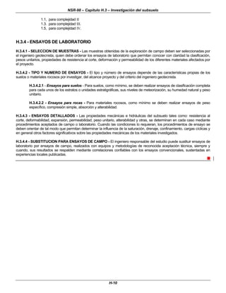 NSR-98 – Capítulo H.3 – Investigación del subsuelo
H-10
1.1, para complejidad II
1.3. para complejidad III.
1.5, para complejidad IV.
H.3.4 - ENSAYOS DE LABORATORIO
H.3.4.1 - SELECCION DE MUESTRAS - Las muestras obtenidas de la exploración de campo deben ser seleccionadas por
el ingeniero geotecnista, quien debe ordenar los ensayos de laboratorio que permitan conocer con claridad la clasificación,
pesos unitarios, propiedades de resistencia al corte, deformación y permeabilidad de los diferentes materiales afectados por
el proyecto.
H.3.4.2 - TIPO Y NUMERO DE ENSAYOS - El tipo y número de ensayos depende de las características propias de los
suelos o materiales rocosos por investigar, del alcance proyecto y del criterio del ingeniero geotecnista.
H.3.4.2.1 - Ensayos para suelos - Para suelos, como mínimo, se deben realizar ensayos de clasificación completa
para cada unos de los estratos o unidades estratigráficas, sus niveles de meteorización, su humedad natural y peso
unitario.
H.3.4.2.2 - Ensayos para rocas - Para materiales rocosos, como mínimo se deben realizar ensayos de peso
específico, compresión simple, absorción y alterabilidad.
H.3.4.3 - ENSAYOS DETALLADOS - Las propiedades mecánicas e hidráulicas del subsuelo tales como: resistencia al
corte, deformabilidad, expansión, permeabilidad, peso unitario, alterabilidad y otras, se determinan en cada caso mediante
procedimientos aceptados de campo o laboratorio. Cuando las condiciones lo requieran, los procedimientos de ensayo se
deben orientar de tal modo que permitan determinar la influencia de la saturación, drenaje, confinamiento, cargas cíclicas y
en general otros factores significativos sobre las propiedades mecánicas de los materiales investigados.
H.3.4.4 - SUBSTITUCION PARA ENSAYOS DE CAMPO - El ingeniero responsable del estudio puede sustituir ensayos de
laboratorio por ensayos de campo, realizados con equipos y metodologías de reconocida aceptación técnica, siempre y
cuando, sus resultados se respalden mediante correlaciones confiables con los ensayos convencionales, sustentadas en
experiencias locales publicadas.
n
 