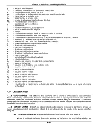 NSR-98 – Capítulo H.4 – Diseño geotécnico
H-12
qv = esfuerzo vertical efectivo
Qo = capacidad total de carga del pilote, punta más fricción
qo = resistencia ultima por la punta del pilote
qop = resistencia por la punta en cimientos profundos, situación no drenada
Qp = carga total por la punta del pilote
Qs = carga total por la cara del pilote
qvo = presión de sobrecarga inicial en la base del pilote
RSC = relación de sobre consolidación
sc = asentamiento por consolidación
s = asentamiento
su = resistencia no drenada, suelos cohesivos
qs = esfuerzo normal a la cara del pilote
t = tiempo
α
α = coeficiente de adherencia lateral en pilotes, condición no drenada
α
αf = coeficiente de adherencia en el fuste del pilote
β
β = coeficiente de fricción lateral, método β
β, o ángulo de inclinación del terreno por contener
∆
∆q = intensidad de carga neta a la profundidad de cimentación
∆
∆zi = espesor de la capa i en el caso de asentamientos inmediatos
∆
∆max = máximo asentamiento diferencial permisible
δ
δ = ángulo de fricción suelo pilote
ε
εv = deformación volumétrica
φ
φ = ángulo de fricción interna
φ
φrel = ángulo de fricción interna relativo
φ
φ’ = ángulo de fricción interna, esfuerzos efectivos
γ
γt = peso unitario total
λ
λ = coeficiente de fricción lateral en pilotes
µ
µ = relación de Poisson
σ
σo = esfuerzo real existente alrededor de la punta del pilote
σ
σv = esfuerzo total vertical
σ
σz = esfuerzo en la dirección z en la punta del pilote
h
σ
σ′
′ = esfuerzo efectivo horizontal
p
σ
σ′
′ = esfuerzo preconsolidación
v
σ
σ′
′ = esfuerzo efectivo vertical
vo
σ
σ′
′ = esfuerzo efectivo vertical inicial
1
σ
σ′
′ = esfuerzo efectivo principal
2
σ
σ′
′ = esfuerzo efectivo intermedio
3
σ
σ′
′ = esfuerzo efectivo secundario o menor
ρ
ρ = relación entre la fricción lateral en la cara del pilote y la capacidad portante por la punta a la misma
profundidad
H.4.1 - CIMENTACIONES
H.4.1.1 - GENERALIDADES - Toda edificación debe soportarse sobre el terreno en forma adecuada para sus fines de
diseño, construcción y funcionamiento. En ningún caso puede apoyarse sobe la capa vegetal, rellenos sueltos, materiales
degradables o inestables, susceptibles de erosión, socavación, licuación o arrastre por aguas subterráneas. La cimentación
se debe colocar sobre materiales de capacidad de soporte adecuada o sobre rellenos artificiales, que no incluyan materiales
degradables, debidamente compactados.
H.4.1.2 - ESTADOS LIMITES - El diseño de toda cimentación debe realizarse evaluando las condiciones críticas que
puedan presentarse durante la construcción y vida útil de la estructura para los dos estados límites que se especifican
enseguida:
H.4.1.2.1 - Estado límite de falla – Se puede llegar al estado límite de falla, entre otros, debido a:
(a) que la resistencia del suelo de soporte, afectada por los factores de seguridad apropiados, sea
 